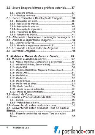 Photoshop CS2
2.2- Sobre Imagens bitmap e gráficos vetoriais........37
2.2.1- Imagens bitmap.....................................................................37
2.2.2- Gráficos vetoriais ................................................................37
2.3- Sobre Tamanho e Resolução da Imagem..............38
2.3.1- Dimensões em pixel .............................................................38
2.3.2- Resolução da imagem...........................................................38
2.3.3- Resolução do monitor...........................................................40
2.3.4- Resolução da impressora.....................................................40
2.3.5- Freqüência de tela................................................................40
2.3.6- Tamanho do arquivo..............................................................41
2.4- Alterando o tamanho e a resolução da imagem...41
2.5- Abrindo e importando imagens................................41
2.5.1- Abrindo arquivos....................................................................42
2.5.2- Abrindo e importando arquivos PDF.................................42
2.6- Utilizando o Localizador de Arquivos....................43
2.7- Salvando Imagens.......................................................46
3. Modelos e Modos de Cores - Canais...........49
3.1- Modelos e Modos de Cores......................................49
3.1.1- Modelo HSB (Hue , Saturation e Brightness)...............49
3.1.2- Modelo RGB (Red, Green e Blue).......................................50
3.1.3- Modo RGB................................................................................50
3.1.4- Modelo CMYK (Cian, Magenta, Yellow e blacK................51
3.1.5- Modo CMYK.............................................................................51
3.1.6- Modelo Lab..............................................................................52
3.1.7- Modo Lab.................................................................................52
3.1.8- Modo Bitmap...........................................................................53
3.1.9- Modo tons de cinza...............................................................53
3.1.10- Modo Duotônico...................................................................53
3.1.11 - Modo de cores indexadas.................................................53
3.1.12- Modo de cores Multicanal.................................................54
3.2- Gamut de Cores..........................................................54
3.3- Canais e Profundidades de Bits..............................55
3.3.1- Canais.......................................................................................55
3.3.2- Profundidade de Bits...........................................................56
3.4- Convertendo entre modos de cores.......................56
3.5- Convertendo entre os modos Tons de Cinza e
Bitmap....................................................................................57
3.5.1- Fazendo conversões nos modos Tons de Cinza e
Bitmap..................................................................................................57
 