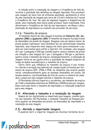 41
A relação entre a resolução da imagem e a freqüência de tela de-
termina a qualidade dos detalhes na imagem impressa. Para produzir
uma imagem de meio-tom de altíssima qualidade, geralmente é utiliz
da uma resolução de imagem que varia de 1,5 até o máximo de 2 vezes
a freqüência de tela. No caso de algumas imagens e dispositivos de
saída, uma resolução mais baixa pode produzir bons resultados. Para
determinar a freqüência de tela de sua impressora, verifique a docu-
mentação da impressora ou consulte seu provedor de serviços.
2.3.6- Tamanho do arquivo
O tamanho digital de uma imagem é medido em kilobytes (K), me-
gabytes (MB) ou gigabytes (GB). O tamanho do arquivo é proporcional
às dimensões em pixels da imagem. Imagens com um número maior de
pixels podem reproduzir mais detalhes em um determinado tamanho
impresso, mas requerem mais espaço em disco para armazenar e po-
dem ser mais lentas para editar e imprimir. Por exemplo, uma imagem
de 1 por 1 polegada e 200-ppi contém quatro vezes o número de pixels
em relação a uma imagem de 1 por 1 polegada e 100 ppi e, portanto,
quatro vezes o tamanho do arquivo. Conseqüentemente, a resolução da
imagem torna-se um ajuste entre a qualidade da imagem (captura de
todos os dados necessários) e o tamanho do arquivo.
Outro fator que influência no tamanho do arquivo é seu forma-
to—devido à variação nos métodos de compactação utilizados por for-
matos de arquivo GIF, JPEG e PNG, os tamanhos dos arquivo podem
variar consideravelmente para as mesmas dimensões em pixels. Da
mesma maneira, a profundidade de bits de cores e o número de cama-
das e canais em uma imagem afetam o tamanho do arquivo.
O Photoshop oferece suporte a, no máximo, um tamanho de arquivo
de 2 GB e dimensões máximas de 30000 por 30000 pixels por imagem.
Essa restrição limita o tamanho da impressão e a resolução disponível
para uma imagem.
2.4- Alterando o tamanho e a resolução da imagem
Depois de ter digitalizado ou importado uma imagem, convém ajus-
tar seu tamanho. No Photoshop, o comando Tamanho da Imagem per-
mite ajustar as dimensões em pixels, as dimensões de impressão e a
resolução de uma imagem.
2.5- Abrindo e importando imagens
É possível abrir e importar imagens em diversos formatos de ar-
Adquirindo Imagens
 