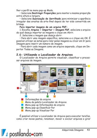 43
lher o perfil no menu pop-up Modo.
• Selecione Restringir Proporções para manter a mesma proporção
entre altura e largura.
• Selecione Suavização de Serrilhado para minimizar a aparência
irregular das arestas da arte-final depois de ter sido convertida em
bitmap.
Para importar imagens de um arquivo PDF:
1. Escolha Arquivo  Importar  Imagem PDF, selecione o arquivo
do qual deseja importar as imagens e clique em Abrir.
2. Selecione a imagem que deseja abrir:
• Para abrir uma imagem específica, selecione-a e clique em OK. É
possível utilizar as setas para rolar pelas imagens ou clicar em Ir para
Imagem para inserir um número de imagem.
• Para abrir cada imagem como um arquivo separado, clique em Im-
portar Todas as Imagens.
2.6- Utilizando o Localizador de Arquivos
O Localizador de Arquivo permite visualizar, classificar e proces-
sar arquivos de imagem.
É possível utilizar o Localizador de Arquivo para executar tarefas,
como criar novas pastas, renomear, mover e excluir arquivos e girar
Menu da paleta Localizador de Arquivo
Informações do arquivo
Menu pop-up Informações do arquivo
Menu pop-up Classificar Por
Menu pop-up Visualizar Por
Adquirindo Imagens
 