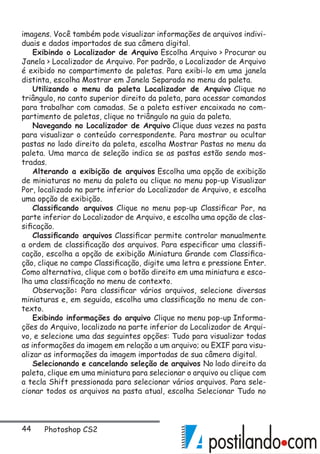 44 Photoshop CS2
imagens. Você também pode visualizar informações de arquivos indivi-
duais e dados importados de sua câmera digital.
Exibindo o Localizador de Arquivo Escolha Arquivo  Procurar ou
Janela  Localizador de Arquivo. Por padrão, o Localizador de Arquivo
é exibido no compartimento de paletas. Para exibi-lo em uma janela
distinta, escolha Mostrar em Janela Separada no menu da paleta.
Utilizando o menu da paleta Localizador de Arquivo Clique no
triângulo, no canto superior direito da paleta, para acessar comandos
para trabalhar com camadas. Se a paleta estiver encaixada no com-
partimento de paletas, clique no triângulo na guia da paleta.
Navegando no Localizador de Arquivo Clique duas vezes na pasta
para visualizar o conteúdo correspondente. Para mostrar ou ocultar
pastas no lado direito da paleta, escolha Mostrar Pastas no menu da
paleta. Uma marca de seleção indica se as pastas estão sendo mos-
tradas.
Alterando a exibição de arquivos Escolha uma opção de exibição
de miniaturas no menu da paleta ou clique no menu pop-up Visualizar
Por, localizado na parte inferior do Localizador de Arquivo, e escolha
uma opção de exibição.
Classificando arquivos Clique no menu pop-up Classificar Por, na
parte inferior do Localizador de Arquivo, e escolha uma opção de clas-
sificação.
Classificando arquivos Classificar permite controlar manualmente
a ordem de classificação dos arquivos. Para especificar uma classifi-
cação, escolha a opção de exibição Miniatura Grande com Classifica-
ção, clique no campo Classificação, digite uma letra e pressione Enter.
Como alternativa, clique com o botão direito em uma miniatura e esco-
lha uma classificação no menu de contexto.
Observação: Para classificar vários arquivos, selecione diversas
miniaturas e, em seguida, escolha uma classificação no menu de con-
texto.
Exibindo informações do arquivo Clique no menu pop-up Informa-
ções do Arquivo, localizado na parte inferior do Localizador de Arqui-
vo, e selecione uma das seguintes opções: Tudo para visualizar todas
as informações da imagem em relação a um arquivo; ou EXIF para visu-
alizar as informações da imagem importadas de sua câmera digital.
Selecionando e cancelando seleção de arquivos No lado direito da
paleta, clique em uma miniatura para selecionar o arquivo ou clique com
a tecla Shift pressionada para selecionar vários arquivos. Para sele-
cionar todos os arquivos na pasta atual, escolha Selecionar Tudo no
 