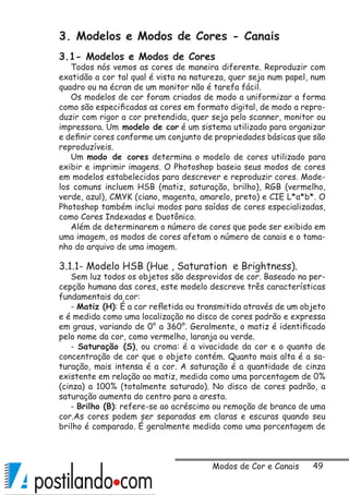 49
3. Modelos e Modos de Cores - Canais
3.1- Modelos e Modos de Cores
Todos nós vemos as cores de maneira diferente. Reproduzir com
exatidão a cor tal qual é vista na natureza, quer seja num papel, num
quadro ou na écran de um monitor não é tarefa fácil.
Os modelos de cor foram criados de modo a uniformizar a forma
como são especificadas as cores em formato digital, de modo a repro-
duzir com rigor a cor pretendida, quer seja pelo scanner, monitor ou
impressora. Um modelo de cor é um sistema utilizado para organizar
e definir cores conforme um conjunto de propriedades básicas que são
reproduzíveis.
Um modo de cores determina o modelo de cores utilizado para
exibir e imprimir imagens. O Photoshop baseia seus modos de cores
em modelos estabelecidos para descrever e reproduzir cores. Mode-
los comuns incluem HSB (matiz, saturação, brilho), RGB (vermelho,
verde, azul), CMYK (ciano, magenta, amarelo, preto) e CIE L*a*b*. O
Photoshop também inclui modos para saídas de cores especializadas,
como Cores Indexadas e Duotônico.
Além de determinarem o número de cores que pode ser exibido em
uma imagem, os modos de cores afetam o número de canais e o tama-
nho do arquivo de uma imagem.
3.1.1- Modelo HSB (Hue , Saturation e Brightness).
Sem luz todos os objetos são desprovidos de cor. Baseado na per-
cepção humana das cores, este modelo descreve três características
fundamentais da cor:
- Matiz (H): É a cor refletida ou transmitida através de um objeto
e é medida como uma localização no disco de cores padrão e expressa
em graus, variando de 0° a 360°. Geralmente, o matiz é identificado
pelo nome da cor, como vermelho, laranja ou verde.
- Saturação (S), ou croma: é a vivacidade da cor e o quanto de
concentração de cor que o objeto contém. Quanto mais alta é a sa-
turação, mais intensa é a cor. A saturação é a quantidade de cinza
existente em relação ao matiz, medida como uma porcentagem de 0%
(cinza) a 100% (totalmente saturado). No disco de cores padrão, a
saturação aumenta do centro para a aresta.
- Brilho (B): refere-se ao acréscimo ou remoção de branco de uma
cor.As cores podem ser separadas em claras e escuras quando seu
brilho é comparado. É geralmente medida como uma porcentagem de
Modos de Cor e Canais
 