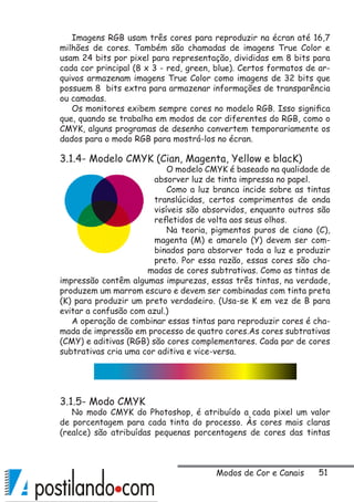 51
Imagens RGB usam três cores para reproduzir na écran até 16,7
milhões de cores. Também são chamadas de imagens True Color e
usam 24 bits por pixel para representação, divididas em 8 bits para
cada cor principal (8 x 3 - red, green, blue). Certos formatos de ar-
quivos armazenam imagens True Color como imagens de 32 bits que
possuem 8 bits extra para armazenar informações de transparência
ou camadas.
Os monitores exibem sempre cores no modelo RGB. Isso significa
que, quando se trabalha em modos de cor diferentes do RGB, como o
CMYK, alguns programas de desenho convertem temporariamente os
dados para o modo RGB para mostrá-los no écran.
3.1.4- Modelo CMYK (Cian, Magenta, Yellow e blacK)
O modelo CMYK é baseado na qualidade de
absorver luz de tinta impressa no papel.
Como a luz branca incide sobre as tintas
translúcidas, certos comprimentos de onda
visíveis são absorvidos, enquanto outros são
refletidos de volta aos seus olhos.
Na teoria, pigmentos puros de ciano (C),
magenta (M) e amarelo (Y) devem ser com-
binados para absorver toda a luz e produzir
preto. Por essa razão, essas cores são cha-
madas de cores subtrativas. Como as tintas de
impressão contêm algumas impurezas, essas três tintas, na verdade,
produzem um marrom escuro e devem ser combinadas com tinta preta
(K) para produzir um preto verdadeiro. (Usa-se K em vez de B para
evitar a confusão com azul.)
A operação de combinar essas tintas para reproduzir cores é cha-
mada de impressão em processo de quatro cores.As cores subtrativas
(CMY) e aditivas (RGB) são cores complementares. Cada par de cores
subtrativas cria uma cor aditiva e vice-versa.
3.1.5- Modo CMYK
No modo CMYK do Photoshop, é atribuído a cada pixel um valor
de porcentagem para cada tinta do processo. Às cores mais claras
(realce) são atribuídas pequenas porcentagens de cores das tintas
Modos de Cor e Canais
 