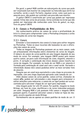 55
Em geral, o gamut RGB contém um subconjunto de cores que pode
ser visualizado num monitor de computador ou televisão (que emite luz
vermelha, verde e azul). Portanto, algumas cores, como cyan puro ou
amarelo puro, não podem ser exibidas com precisão num monitor.
O gamut CMYK é constituído por cores que podem ser impressas
usando tintas das cores de processo. Cores exibidas na écran que não
podem ser impressas são conhecidas como fora do gamut, ou seja,
fora do gamut CMYK.
3.3- Canais e Profundidades de Bits
Um conhecimento prático de canais de cores e profundidade de
bits é a chave para compreender como o Photoshop armazena e exibe
informações de cores nas imagens.
3.3.1- Canais
Entender o funcionamento dos canais é a base para editar imagens
no Photoshop. Todos os seus recursos são baseados no uso e altera-
ções dos canais de cores.
Todas as imagens do Photoshop possuem um ou mais canais, cada
um armazenando informações sobre elementos de cores da imagem.
O número de canais de cores padrão em uma imagem depende de seu
modo de cores. Por exemplo, uma imagem CMYK possui pelo menos
quatro canais, um para cada informação de ciano, magenta, amarelo e
preto. A variação e combinação dos níveis desses canais resulta nas
cores da imagem. Por exemplo, no modo de cor RGB a cor amarelo é
formada pela combinação do canal azul com o canal verde. Variando a
intensidade desses dois canais podemos obter os mais variados tons
de amarelo.
Imagine que um canal seja equivalente a uma chapa no processo de
impressão, com uma chapa separada aplicando cada camada de cor.
Além desses canais de cores padrão, canais extras, chamados de
canais alfa, podem ser adicionados a uma imagem para armazenar e
editar seleções como máscaras, e canais de cor spot podem ser acres-
centados para adicionar chapas de cor spot para impressão.
Uma imagem pode ter até 24 canais. Por padrão, imagens no modo
Bitmap, em tons de cinza, duotônicas e de cores indexadas possuem
um canal. Imagens RGB e Lab possuem três canais e imagens CMYK
possuem quatro. É possível adicionar canais a todos os tipos de ima-
gens, exceto aquelas em modo Bitmap.
Normalmente usa-se apenas os canais padrões do modo de cor. 0
Modos de Cor e Canais
 