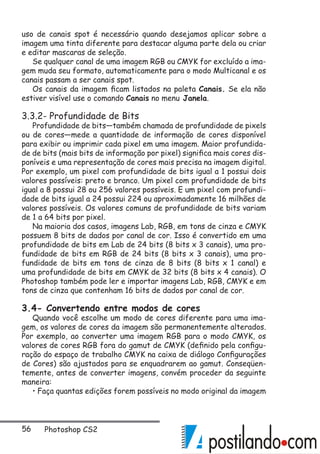 56 Photoshop CS2
uso de canais spot é necessário quando desejamos aplicar sobre a
imagem uma tinta diferente para destacar alguma parte dela ou criar
e editar mascaras de seleção.
Se qualquer canal de uma imagem RGB ou CMYK for excluído a ima-
gem muda seu formato, automaticamente para o modo Multicanal e os
canais passam a ser canais spot.
Os canais da imagem ficam listados na paleta Canais. Se ela não
estiver visível use o comando Canais no menu Janela.
3.3.2- Profundidade de Bits
Profundidade de bits—também chamada de profundidade de pixels
ou de cores—mede a quantidade de informação de cores disponível
para exibir ou imprimir cada pixel em uma imagem. Maior profundida-
de de bits (mais bits de informação por pixel) significa mais cores dis-
poníveis e uma representação de cores mais precisa na imagem digital.
Por exemplo, um pixel com profundidade de bits igual a 1 possui dois
valores possíveis: preto e branco. Um pixel com profundidade de bits
igual a 8 possui 28 ou 256 valores possíveis. E um pixel com profundi-
dade de bits igual a 24 possui 224 ou aproximadamente 16 milhões de
valores possíveis. Os valores comuns de profundidade de bits variam
de 1 a 64 bits por pixel.
Na maioria dos casos, imagens Lab, RGB, em tons de cinza e CMYK
possuem 8 bits de dados por canal de cor. Isso é convertido em uma
profundidade de bits em Lab de 24 bits (8 bits x 3 canais), uma pro-
fundidade de bits em RGB de 24 bits (8 bits x 3 canais), uma pro-
fundidade de bits em tons de cinza de 8 bits (8 bits x 1 canal) e
uma profundidade de bits em CMYK de 32 bits (8 bits x 4 canais). O
Photoshop também pode ler e importar imagens Lab, RGB, CMYK e em
tons de cinza que contenham 16 bits de dados por canal de cor.
3.4- Convertendo entre modos de cores
Quando você escolhe um modo de cores diferente para uma ima-
gem, os valores de cores da imagem são permanentemente alterados.
Por exemplo, ao converter uma imagem RGB para o modo CMYK, os
valores de cores RGB fora do gamut de CMYK (definido pela configu-
ração do espaço de trabalho CMYK na caixa de diálogo Configurações
de Cores) são ajustados para se enquadrarem ao gamut. Conseqüen-
temente, antes de converter imagens, convém proceder da seguinte
maneira:
• Faça quantas edições forem possíveis no modo original da imagem
 