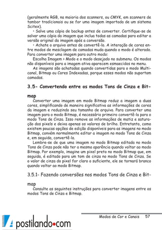 57
(geralmente RGB, na maioria dos scanners, ou CMYK, em scanners de
tambor tradicionais ou se for uma imagem importada de um sistema
Scitex).
• Salve uma cópia de backup antes de converter. Certifique-se de
salvar uma cópia da imagem que inclua todas as camadas para editar a
versão original da imagem após a conversão.
• Achate o arquivo antes de convertê-lo. A interação de cores en-
tre modos de mesclagem de camadas muda quando o modo é alterado.
Para converter uma imagem para outro modo:
Escolha Imagem  Modo e o modo desejado no submenu. Os modos
não disponíveis para a imagem ativa aparecem esmaecidos no menu.
As imagens são achatadas quando convertidas para o modo Multi-
canal, Bitmap ou Cores Indexadas, porque esses modos não suportam
camadas.
3.5- Convertendo entre os modos Tons de Cinza e Bit-
map
Converter uma imagem em modo Bitmap reduz a imagem a duas
cores, simplificando de maneira significativa as informações de cores
da imagem e reduzindo seu tamanho de arquivo. Para converter uma
imagem para o modo Bitmap, é necessário primeiro convertê-la para o
modo Tons de Cinza. Isso remove as informações de matiz e satura-
ção dos pixels e deixa apenas os valores de brilho. Entretanto, como
existem poucas opções de edição disponíveis para as imagens no modo
Bitmap, convém normalmente editar a imagem no modo Tons de Cinza
e, em seguida, convertê-la.
Lembre-se de que uma imagem no modo Bitmap editada no modo
Tons de Cinza pode não ter a mesma aparência quando voltar ao modo
Bitmap. Por exemplo, imagine um pixel preto no modo Bitmap que, em
seguida, é editado para um tom de cinza no modo Tons de Cinza. Se
o valor de cinza do pixel for claro o suficiente, ele se tornará branco
quando voltar ao modo Bitmap.
3.5.1- Fazendo conversões nos modos Tons de Cinza e Bit-
map
Consulte as seguintes instruções para converter imagens entre os
modos Tons de Cinza e Bitmap.
Modos de Cor e Canais
 