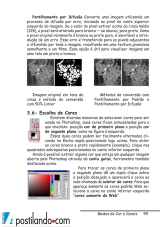 59
Pontilhamento por Difusão Converte uma imagem utilizando um
processo de difusão por erro, iniciando no pixel do canto superior
esquerdo da imagem. Se o valor do pixel estiver acima do cinza médio
(128), o pixel será alterado para branco — se abaixo, para preto. Como
o pixel original raramente é branco ou preto puro, é inevitável a intro-
dução de um erro. Esse erro é transferido para os pixels adjacentes
e difundido por toda a imagem, resultando em uma textura granulosa
semelhante a um filme. Essa opção é útil para visualizar imagens em
uma tela em preto e branco.
3.6- Escolha de Cores
Existem diversas maneiras de selecionar cores para ser
usada no Photoshop, duas cores ficam armazenadas para o
uso imediato: posição cor de primeiro plano e posição cor
de segundo plano, como na figura à esquerda.
Essas duas cores podem ser facilmente alternadas cli-
cando na flecha dupla posicionada logo acima. Para obter
as cores branco e preto rapidamente (exemplo), clique nos
quadrados sobrepostos posicionados no canto inferior esquerdo.
Ainda é possível extrair alguma cor que esteja em qualquer imagem
aberta pelo Photoshop através do conta gotas, ferramenta também
destacada acima.
Para trocar as cores de primeiro plano
e segundo plano dê um duplo clique sobre
a posição desejada e aparecerá a caixa ao
lado chamada de seletor de cores. Para que
apareça somente as cores padrão Web se-
lecione a caixa no canto inferior esquerdo
“cores somente da Web”.
Imagem original em tons de
cinza e método de conversão
com 50% Limiar
Métodos de conversão com
Pontilhamento por Padrão e
Pontilhamento por Difusão
Modos de Cor e Canais
 