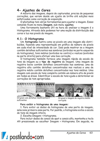 63
4- Ajustes de Cores
A maioria das imagens, depois de capturadas, precisa de pequenas
correções, que variam desde um ajuste de brilho até edições mais
sofisticadas como correção de exposição.
O photoshop tem várias ferramentas para ajustar a imagem. Esses
comando ficam no menu Imagem, sub-menu ajustes.
Uma ferramenta bastante útil na hora de analisar a imagem é o
Histograma. Através dele podemos ter uma noção da distribuição das
cores e luz nos pixels da imagem.
4.1- O Histograma
Um histograma ilustra como os pixels em uma imagem são distri-
buídos, fazendo uma representação em gráfico do número de pixels
em cada nível de intensidade de cor. Isso pode mostrar se a imagem
contém detalhes suficientes nas sombras (exibidas na parte esquerda
do histograma), tons médios (exibidos no centro) e realces (exibidos
na parte direita) para efetuar uma boa correção.
O histograma também fornece uma imagem rápida da escala de
tons da imagem ou o tipo de registro da imagem. Uma imagem de
registro baixo contém detalhes concentrados nas sombras; uma de
registro alto contém detalhes concentrados nos realces e uma de
registro médio contém detalhes concentrados nos tons médios. Uma
imagem com escala de tons completa contém um número alto de pixels
em todas as áreas. Identificar a escala de tons ajuda a determinar as
correções de tom apropriadas.
Para exibir o histograma de uma imagem:
1. Para exibir os dados do histograma de uma parte da imagem,
selecione primeiro essa parte. Por padrão, o histograma exibe a escala
de tons da imagem inteira.
2. Escolha Imagem  Histograma.
Para incluir dados de canais de spot e canais alfa, mantenha a tecla
Alt pressionada ao escolher Imagem  Histograma. Em seguida, no
Original com detalhes insuficientes e
suficientes
Original e imagem de registro médio
corrigida
Ajustes de Cores
 