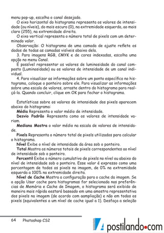64 Photoshop CS2
menu pop-up, escolha o canal desejado.
O eixo horizontal do histograma representa os valores de intensi-
dade (ou níveis), do mais escuro (0), na extremidade esquerda, ao mais
claro (255), na extremidade direita.
O eixo vertical representa o número total de pixels com um deter-
minado valor.
Observação: O histograma de uma camada de ajuste reflete os
dados de todas as camadas visíveis abaixo dela.
3. Para imagens RGB, CMYK e de cores indexadas, escolha uma
opção no menu Canal.
É possível representar os valores de luminosidade do canal com-
posto (Luminosidade) ou os valores de intensidade de um canal indi-
vidual.
4. Para visualizar as informações sobre um ponto específico no his-
tograma, coloque o ponteiro sobre ele. Para visualizar as informações
sobre uma escala de valores, arraste dentro do histograma para real-
çá-la. Quando concluir, clique em OK para fechar o histograma.
Estatísticas sobre os valores de intensidade dos pixels aparecem
abaixo do histograma:
Média Representa o valor médio de intensidade.
Desvio Padrão Representa como os valores de intensidade va-
riam.
Mediana Mostra o valor médio na escala de valores de intensida-
de.
Pixels Representa o número total de pixels utilizados para calcular
o histograma.
Nível Exibe o nível de intensidade da área sob o ponteiro.
Total Mostra os números totais de pixels correspondentes ao nível
de intensidade sob o ponteiro.
Percentil Exibe o número cumulativo de pixels no nível ou abaixo do
nível de intensidade sob o ponteiro. Esse valor é expresso como uma
porcentagem de todos os pixels na imagem, de 0% na extremidade
esquerda a 100% na extremidade direita.
Nível de Cache Mostra a configuração para o cache da imagem. Se
a opção Usar cache para histogramas for selecionada nas preferên-
cias de Memória e Cache de Imagem, o histograma será exibido de
maneira mais rápida eestará baseado em uma amostra representativa
dos pixels na imagem (de acordo com aampliação) e não em todos os
pixels (equivalentes a um nível de cache igual a 1). Desfaça a seleção
 