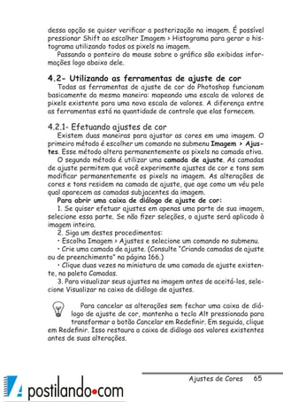 65
dessa opção se quiser verificar a posterização na imagem. É possível
pressionar Shift ao escolher Imagem  Histograma para gerar o his-
tograma utilizando todos os pixels na imagem.
Passando o ponteiro do mouse sobre o gráfico são exibidas infor-
mações logo abaixo dele.
4.2- Utilizando as ferramentas de ajuste de cor
Todas as ferramentas de ajuste de cor do Photoshop funcionam
basicamente da mesma maneira: mapeando uma escala de valores de
pixels existente para uma nova escala de valores. A diferença entre
as ferramentas está na quantidade de controle que elas fornecem.
4.2.1- Efetuando ajustes de cor
Existem duas maneiras para ajustar as cores em uma imagem. O
primeiro método é escolher um comando no submenu Imagem  Ajus-
tes. Esse método altera permanentemente os pixels na camada ativa.
O segundo método é utilizar uma camada de ajuste. As camadas
de ajuste permitem que você experimente ajustes de cor e tons sem
modificar permanentemente os pixels na imagem. As alterações de
cores e tons residem na camada de ajuste, que age como um véu pelo
qual aparecem as camadas subjacentes da imagem.
Para abrir uma caixa de diálogo de ajuste de cor:
1. Se quiser efetuar ajustes em apenas uma parte de sua imagem,
selecione essa parte. Se não fizer seleções, o ajuste será aplicado à
imagem inteira.
2. Siga um destes procedimentos:
• Escolha Imagem  Ajustes e selecione um comando no submenu.
• Crie uma camada de ajuste. (Consulte “Criando camadas de ajuste
ou de preenchimento” na página 166.)
• Clique duas vezes na miniatura de uma camada de ajuste existen-
te, na paleta Camadas.
3. Para visualizar seus ajustes na imagem antes de aceitá-los, sele-
cione Visualizar na caixa de diálogo de ajustes.
Para cancelar as alterações sem fechar uma caixa de diá-
logo de ajuste de cor, mantenha a tecla Alt pressionada para
transformar o botão Cancelar em Redefinir. Em seguida, clique
em Redefinir. Isso restaura a caixa de diálogo aos valores existentes
antes de suas alterações.
Ajustes de Cores
 