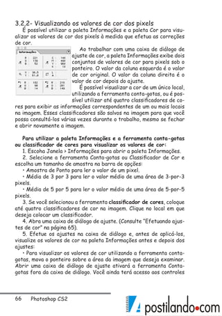 66 Photoshop CS2
3.2.2- Visualizando os valores de cor dos pixels
É possível utilizar a paleta Informações e a paleta Cor para visu-
alizar os valores de cor dos pixels à medida que efetua as correções
de cor.
Ao trabalhar com uma caixa de diálogo de
ajuste de cor, a paleta Informações exibe dois
conjuntos de valores de cor para pixels sob o
ponteiro. O valor da coluna esquerda é o valor
de cor original. O valor da coluna direita é o
valor de cor depois do ajuste.
É possível visualizar a cor de um único local,
utilizando a ferramenta conta-gotas, ou é pos-
sível utilizar até quatro classificadores de co-
res para exibir as informações correspondentes de um ou mais locais
na imagem. Esses classificadores são salvos na imagem para que você
possa consultá-los várias vezes durante o trabalho, mesmo se fechar
e abrir novamente a imagem.
Para utilizar a paleta Informações e a ferramenta conta-gotas
ou classificador de cores para visualizar os valores de cor:
1. Escoha Janela  Informações para abrir a paleta Informações.
2. Selecione a ferramenta Conta-gotas ou Classificador de Cor e
escolha um tamanho de amostra na barra de opções:
• Amostra de Ponto para ler o valor de um pixel.
• Média de 3 por 3 para ler o valor médio de uma área de 3-por-3
pixels.
• Média de 5 por 5 para ler o valor médio de uma área de 5-por-5
pixels.
3. Se você selecionou a ferramenta classificador de cores, coloque
até quatro classificadores de cor na imagem. Clique no local em que
deseja colocar um classificador.
4. Abra uma caixa de diálogo de ajuste. (Consulte “Efetuando ajus-
tes de cor” na página 65).
5. Efetue os ajustes na caixa de diálogo e, antes de aplicá-los,
visualize os valores de cor na paleta Informações antes e depois dos
ajustes:
• Para visualizar os valores de cor utilizando a ferramenta conta-
gotas, mova o ponteiro sobre a área da imagem que deseja examinar.
Abrir uma caixa de diálogo de ajuste ativará a ferramenta Conta-
gotas fora da caixa de diálogo. Você ainda terá acesso aos controles
 