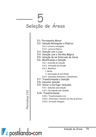 75
5
Seleção de ÁreasPhotoshopCS2
5.1- Ferramenta Mover
5.2- Seleção Retangular e Elíptica
5.2.1- Letreiro retangular
5.2.2- Letreiro Elíptico
5.3- Seleção com o Laço
5.4- Seleção com a Varinha Mágica
5.5- Seleção de um Intervalo de Cores
5.6- Modificando a Seleção
5.6.1- Inversão da Seleção
5.6.2- Alteração de Difusão
5.6.3- Modificar
	 1. Borda
	 2. Suavização de serrilhado
5.6.4- Comandos Aumentar e Semelhante
5.7- Transformando a Seleção
5.8- Cancelar seleção
5.9- Salvar e Carregar Seleções
5.9.1- Salvando uma seleção
6.9.2- Carregando uma Seleção
5.10- Transformando
5.10.1- Transformação Livre
5.10.2- Alterando o tamanho da tela de pintura
5.10.3- Cortando Imagens
Seleção de Áreas
 