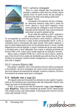 78 Photoshop CS2
5.2.1- Letreiro retangular
Esta é a mais simples das ferramentas de
seleção e também a mais fácil de utilizar, basta
apenas clicar no ponto inicial de sua seleção e
arrastá-la até onde você deseja selecionar.
Exemplo: Torre
Utilizando a ferramenta letreiro retangu-
lar selecione somente onde está o nome da
torre. Aperte a tecla shift enquanto traça
outra seleção de retângulo e você verá que as
seleções serão somadas, faça o processo para
selecionar as quatro janelas acima.
Se ao invés de usarmos o shift, usarmos o
alt, podemos obter uma seleção cujo forma-
to corresponde ao contorno da primeira caixa menos o contorno da
segunda. Se utilizarmos a duas teclas pressionadas (shift e alt), o
resultado será a interseção das duas caixas. Para poder deslocar o
que foi selecionado basta clicar na ferramenta mover e clicar o botão
esquerdo em cima da seleção, o cursor transforma-se em uma tesoura
e arrastar para o local desejado. Para copiar a seleção pressione as
teclas CTRL e Alt, clique com o botão esquerdo na seleção e arraste.
Agora copie a imagem (CTRL+C), e inicie um novo arquivo, observe
que a tela inicial traz a janela da medidado que está na área de trans-
ferência do windows, escolha fundo transparente e clique em OK, de-
pois cole a imagem.
5.2.2- Letreiro Elíptico (M)
Para poder trabalhar com a ferramenta letreiro elíptico pressione
a ferramenta letreiro retangular (no canto existe uma seta preta) e
abrirá as demais ferramentas de seleção, inclusive a elíptica. Utilize a
ferramenta do mesmo modo que a retangular.
5.3- Seleção com o Laço (L)
Em alguns casos será necessária a seleção de uma região irregular,
onde as ferramentas que examinamos não são adequadas. Neste caso
temos que usar as ferramentas laço.
O laço é um conjunto de três ferramentas: Laço, Laço Poligonal e
Laço Magnético. Todos eles trabalham da mesma forma, demarcando
com cliques a área a ser selecionada. A diferença entre eles é a forma
como essa seleção é feita.
 