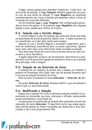 79
O laço comum usamos para desenhar segmentos à mão livre de
uma borda de seleção. O Laço Poligonal desenha segmentos de ares-
ta reta de uma borda de seleção. O Laço Magnético vai ajustando
automaticamente seu traço à medida que passamos sobre a área de
transição de cores bem definidas.
As ferramentas Laço e Laço Poligonal têm configurações pareci-
das na barra de opções, A ferramenta Laço Magnético tem algumas
opções a mais, usadas para refinar se trajeto.
5.4- Seleção com a Varinha Mágica
A varinha mágica é uma ferramenta que seleciona áreas com base
na semelhança de pixels afjacentes. Basta clicar e todos os pixels de
cor semelhante, ao redor dele, serão selecionados.
Quando se usa a Varinha Mágica é necessário especificar qual o
nível de semelhança (tolerância) para os pixels adjacentes. Quanto
maior esse valor mais cores diferentes serão incluídas na seleção.
Para selecionar áreas de cores muito próximas deixe um valor bai-
xo para a caixa Tolerância.
A opção Adjacente, na barra de ferramentas, determina se a sele-
ção será restrita aos pixels ligados diretamente à área ou se a seleção
deve abranger toda a imagem.
5.5- Seleção de um Intervalo de Cores
A seleção de um conjunto de pixels com a mesma cor também é
possível no Photoshop. Para fazer esse tipo de seleção devemos usar
o recurso de seleção Intervalo de Cores.
Esse recurso é acessado no menu Selecionar  Intervalo de Co-
res.
Na janela Intervalo de Cores devemos definir o grau de seleção e
indicar qual cor será selecionada.
5.6- Modificando a Seleção
Depois que a seleção foi feita no desenho podemos modificá-la au-
mentando ou diminuindo sua área, alterando a difusão, selecionando
pixels semelhantes e invertendo ela.
As operações de modificação da seleção são realizadas através dos
comandos do menu Selecionar. É importante notar que essas opera-
ções afetam apenas as linhas tracejadas que demarcam a área sele-
cionada e não a área propriamente dita.
Seleção de Áreas
 