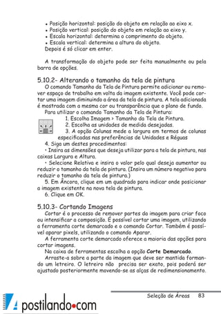 83
▪ Posição horizontal: posição do objeto em relação ao eixo x.
▪ Posição vertical: posição do objeto em relação ao eixo y.
▪ Escala horizontal: determina o comprimento do objeto.
▪ Escala vertical: determina a altura do objeto.
Depois é só clicar em enter.
A transformação do objeto pode ser feita manualmente ou pela
barra de opções.
5.10.2- Alterando o tamanho da tela de pintura
O comando Tamanho da Tela de Pintura permite adicionar ou remo-
ver espaço de trabalho em volta da imagem existente. Você pode cor-
tar uma imagem diminuindo a área da tela de pintura. A tela adicionada
é mostrada com a mesma cor ou transparência que o plano de fundo.
Para utilizar o comando Tamanho da Tela de Pintura:
1. Escolha Imagem  Tamanho da Tela de Pintura.
2. Escolha as unidades de medida desejadas.
3. A opção Colunas mede a largura em termos de colunas
especificadas nas preferências de Unidades e Réguas
4. Siga um destes procedimentos:
• Insira as dimensões que deseja utilizar para a tela de pintura, nas
caixas Largura e Altura.
• Selecione Relativa e insira o valor pelo qual deseja aumentar ou
reduzir o tamanho da tela de pintura. (Insira um número negativo para
reduzir o tamanho da tela de pintura.)
5. Em Âncora, clique em um quadrado para indicar onde posicionar
a imagem existente na nova tela de pintura.
6. Clique em OK.
5.10.3- Cortando Imagens
Cortar é o processo de remover partes da imagem para criar foco
ou intensificar a composição. É possível cortar uma imagem, utilizando
a ferramenta corte demarcado e o comando Cortar. Também é possí-
vel aparar pixels, utilizando o comando Aparar.
A ferramenta corte demarcado oferece a maioria das opções para
cortar imagens.
Na caixa de ferramentas escolha a opção Corte Demarcado.
Arraste-a sobre a parte da imagem que deve ser mantida forman-
do um letreiro. O letreiro não precisa ser exato, pois poderá ser
ajustado posteriormente movendo-se as alças de redimensionamento.
Seleção de Áreas
 