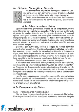 87
6- Pintura, Correção e Desenho
As ferramentas de pintura, correção e vetor são usa-
das para aplicar cor, corrigir pequenas áreas defeituosas
da imagem e criar linhas vetoriais, respectivamente.
Todas essas ferramentas estão na Caixa de Ferramen-
tas e são configuradas na barra de opções, quando sele-
cionadas.
6.1- Sobre desenho e pintura
Quando elementos gráficos são criados em um computador, existe
uma diferença entre pintura e desenho. Pintura envolve a alteração
de cores de pixels utilizando uma ferramenta de pintura. É possível
aplicar cores gradualmente, com transições e arestas suaves, além de
manipular pixels individuais utilizando efeitos de filtro eficientes. En-
tretanto, depois de aplicar um traçado de pincel, não haverá nenhuma
maneira simples de selecionar todo esse traçado e movê-lo para um
novo local na imagem.
Desenho, por outro lado, envolve a criação de formas definidas
como objetos geométricos (também chamados de objetos vetoriais).
Por exemplo, se um círculo for desenhado utilizando a ferramenta
elipse, será definido por um raio, um local e uma cor específicos. É pos-
sível selecionar rapidamente o círculo inteiro e movê-lo para um novo
local ou editar o contorno desse círculo para distorcer sua forma.
Trabalhar com formas proporciona diversas vantagens:
• As formas são orientadas por objetos—é possível selecioná-las,
redimensioná-las e movê-las rapidamente, além de editar seu contor-
no (chamado de demarcador) e seus atributos (como traçado, cor de
preenchimento e estilo de preenchimento). Utilize formas para criar
seleções e bibliotecas de formas personalizadas com o Gerenciador
de Predefinição.
• As formas independem da resolução—elas mantêm as arestas bem
definidas quando são redimensionadas, impressas em uma impressora
PostScript, salvas em um arquivo PDF ou importadas para um aplicati-
vo gráfico baseado em vetores.
6.2- Ferramentas de Pintura
6.2.1- Ferramentas Pincel e Lápis
São as duas ferramentas de pintura mais comuns do Photoshop.
Elas traçam linhas de várias espessuras e formatos dentro da imagem
Pintura , Correção e Desenho
 