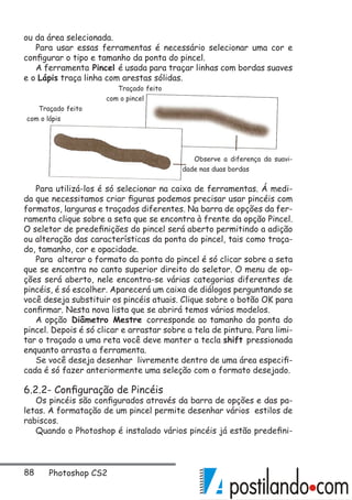 88 Photoshop CS2
ou da área selecionada.
Para usar essas ferramentas é necessário selecionar uma cor e
configurar o tipo e tamanho da ponta do pincel.
A ferramenta Pincel é usada para traçar linhas com bordas suaves
e o Lápis traça linha com arestas sólidas.
Para utilizá-los é só selecionar na caixa de ferramentas. Á medi-
da que necessitamos criar figuras podemos precisar usar pincéis com
formatos, larguras e traçados diferentes. Na barra de opções da fer-
ramenta clique sobre a seta que se encontra à frente da opção Pincel.
O seletor de predefinições do pincel será aberto permitindo a adição
ou alteração das características da ponta do pincel, tais como traça-
do, tamanho, cor e opacidade.
Para alterar o formato da ponta do pincel é só clicar sobre a seta
que se encontra no canto superior direito do seletor. O menu de op-
ções será aberto, nele encontra-se várias categorias diferentes de
pincéis, é só escolher. Aparecerá um caixa de diálogos perguntando se
você deseja substituir os pincéis atuais. Clique sobre o botão OK para
confirmar. Nesta nova lista que se abrirá temos vários modelos.
A opção Diâmetro Mestre corresponde ao tamanho da ponta do
pincel. Depois é só clicar e arrastar sobre a tela de pintura. Para limi-
tar o traçado a uma reta você deve manter a tecla shift pressionada
enquanto arrasta a ferramenta.
Se você deseja desenhar livremente dentro de uma área especifi-
cada é só fazer anteriormente uma seleção com o formato desejado.
6.2.2- Configuração de Pincéis
Os pincéis são configurados através da barra de opções e das pa-
letas. A formatação de um pincel permite desenhar vários estilos de
rabiscos.
Quando o Photoshop é instalado vários pincéis já estão predefini-
Traçado feito
com o lápis
Traçado feito
com o pincel
Observe a diferença da suavi-
dade nas duas bordas
 