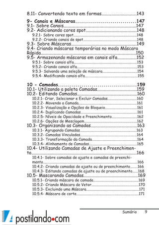 8.11- Convertendo texto em formas...............................143
9- Canais e Máscaras...............................147
9.1- Sobre Canais................................................................147
9.2- Adicionando cores spot.............................................148
9.2.1- Sobre cores spot...................................................................148
9.2.2- Criando canais de spot.........................................................148
9.3- Sobre Máscaras..........................................................149
9.4- Criando máscaras temporárias no modo Máscara
Rápida....................................................................................150
9.5- Armazenando máscaras em canais alfa.................152
9.5.1- Sobre canais alfa...................................................................153
9.5.2- Criando canais alfa................................................................153
9.5.3- Salvando uma seleção de máscara.....................................154
9.5.4- Modificando canais alfa........................................................155
10 - Camadas........................................159
10.1- Utilizando a paleta Camadas...................................159
10.2- Editando Camadas.....................................................160
10.2.1- Criar, Selecionar e Excluir Camadas...............................160
10.2.2- Movendo a Camada..............................................................161
10.2.3- Visualização e Opções de Bloqueio..................................161
10.2.4- Duplicando Camadas............................................................161
10.2.5- Níveis de Opacidade e Preenchimento...........................162
10.2.6- Opções de Mesclagem........................................................162
10.3- Organizando as Camadas.........................................163
10.3.1- Agrupando Camadas............................................................163
10.3.2- Camadas Vinculadas............................................................164
10.3.3- Transformação da Camada................................................164
10.3.4- Alinhamento de Camadas...................................................165
10.4- Utilizando Camadas de Ajuste e Preenchimen-
to.............................................................................................166
10.4.1- Sobre camadas de ajuste e camadas de preenchi-
mento....................................................................................................166
10.4.2- Criando camadas de ajuste ou de preenchimento........166
10.4.3- Editando camadas de ajuste ou de preenchimento......168
10.5- Mascarando Camadas................................................169
10.5.1- Criando máscara de camada................................................169
10.5.2- Criando Máscara de Vetor..................................................170
10.5.3- Excluindo uma Máscara........................................................171
10.5.4- Máscara de corte..................................................................171
Sumário
 
