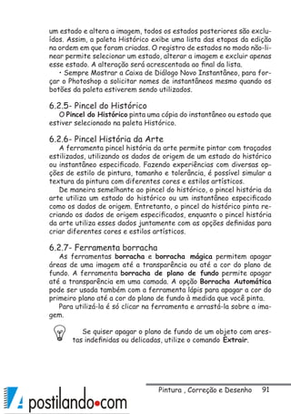 91
um estado e altera a imagem, todos os estados posteriores são exclu-
ídos. Assim, a paleta Histórico exibe uma lista das etapas da edição
na ordem em que foram criadas. O registro de estados no modo não-li-
near permite selecionar um estado, alterar a imagem e excluir apenas
esse estado. A alteração será acrescentada ao final da lista.
• Sempre Mostrar a Caixa de Diálogo Novo Instantâneo, para for-
çar o Photoshop a solicitar nomes de instantâneos mesmo quando os
botões da paleta estiverem sendo utilizados.
6.2.5- Pincel do Histórico
O Pincel do Histórico pinta uma cópia do instantâneo ou estado que
estiver selecionado na paleta Histórico.
6.2.6- Pincel História da Arte
A ferramenta pincel história da arte permite pintar com traçados
estilizados, utilizando os dados de origem de um estado do histórico
ou instantâneo especificado. Fazendo experiências com diversas op-
ções de estilo de pintura, tamanho e tolerância, é possível simular a
textura da pintura com diferentes cores e estilos artísticos.
De maneira semelhante ao pincel do histórico, o pincel história da
arte utiliza um estado do histórico ou um instantâneo especificado
como os dados de origem. Entretanto, o pincel do histórico pinta re-
criando os dados de origem especificados, enquanto o pincel história
da arte utiliza esses dados juntamente com as opções definidas para
criar diferentes cores e estilos artísticos.
6.2.7- Ferramenta borracha
As ferramentas borracha e borracha mágica permitem apagar
áreas de uma imagem até a transparência ou até a cor do plano de
fundo. A ferramenta borracha de plano de fundo permite apagar
até a transparência em uma camada. A opção Borracha Automática
pode ser usada também com a ferramenta lápis para apagar a cor do
primeiro plano até a cor do plano de fundo à medida que você pinta.
Para utilizá-la é só clicar na ferramenta e arrastá-la sobre a ima-
gem.
Se quiser apagar o plano de fundo de um objeto com ares-
tas indefinidas ou delicadas, utilize o comando Extrair.
Pintura , Correção e Desenho
 