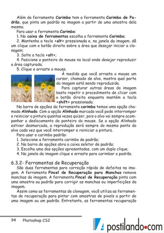 94 Photoshop CS2
Além da ferramenta Carimbo tem a ferramenta Carimbo de Pa-
drão, que pinta um padrão na imagem a partir de uma amostra dela
mesma.
Para usar a ferramenta Carimbo:
1. Na caixa de ferramentas escolha a ferramenta Carimbo;
2. Mantenha a tecla alt pressionada e, na janela da imagem, dê
um clique com o botão direito sobre a área que desejar iniciar a clo-
nagem;
3. Solte a tecla alt;
4. Posicione o ponteiro do mouse no local onde desejar reproduzir
a área capturada;
5. Clique e arraste o mouse.
À medida que você arrasta o mouse um
cursor, chamado de alvo, mostra qual parte
da imagem está sendo reproduzida.
Para capturar outras áreas da imagem
basta repetir o procedimento de clicar com
o botão direito enquanto mantém a tecla
shift pressionada.
Na barra de opções da ferramenta carimbo temos uma opção cha-
mada Alinhado. Com a opção Alinhado marcada você pode interromper
e reiniciar a pintura quantas vezes quizer, pois o alvo vai sempre acom-
panhar o deslocamento do ponteiro do mouse. Se a opção Alinhado
estiver desmarcada, a reprodução será sempre do mesmo ponto do
alvo cada vez que você interromper e reiniciar a pintura.
Para usar o carimbo padrão:
1. Selecione a ferramenta carimbo de padrão;
2. Na barra de opções abra a caixa seletor de padrão;
3. Escolha uma das opções apresentadas, com um duplo clique;
4. Na janela da imagem clique e arraste para carimbar o padrão.
6.3.2- Ferramentas de Recuperação
São duas ferramentas para correção rápida de defeitos na ima-
gem. A ferramenta Pincel de Recuperação para Manchas remove
manchas da imagem. A ferramenta Pincel de Recuperação pinta com
uma amostra ou padrão para corrigir as manchas ou imperfeições da
imagem.
Assim como as ferramentas de clonagem, você utiliza as ferramen-
tas de recuperação para pintar com amostras de pixels a partir de
uma imagem ou um padrão. Entretanto, as ferramentas recuperação
 
