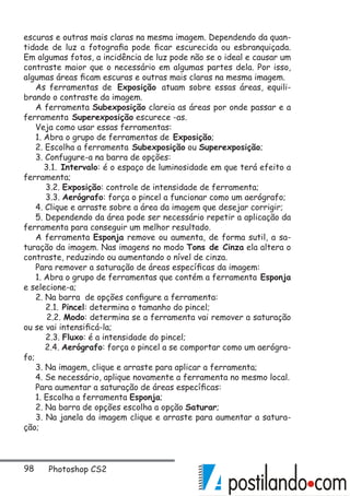 98 Photoshop CS2
escuras e outras mais claras na mesma imagem. Dependendo da quan-
tidade de luz a fotografia pode ficar escurecida ou esbranquiçada.
Em algumas fotos, a incidência de luz pode não se o ideal e causar um
contraste maior que o necessário em algumas partes dela. Por isso,
algumas áreas ficam escuras e outras mais claras na mesma imagem.
As ferramentas de Exposição atuam sobre essas áreas, equili-
brando o contraste da imagem.
A ferramenta Subexposição clareia as áreas por onde passar e a
ferramenta Superexposição escurece -as.
Veja como usar essas ferramentas:
1. Abra o grupo de ferramentas de Exposição;
2. Escolha a ferramenta Subexposição ou Superexposição;
3. Confugure-a na barra de opções:
3.1. Intervalo: é o espaço de luminosidade em que terá efeito a
ferramenta;
3.2. Exposição: controle de intensidade de ferramenta;
3.3. Aerógrafo: força o pincel a funcionar como um aerógrafo;
4. Clique e arraste sobre a área da imagem que desejar corrigir;
5. Dependendo da área pode ser necessário repetir a aplicação da
ferramenta para conseguir um melhor resultado.
A ferramenta Esponja remove ou aumenta, de forma sutil, a sa-
turação da imagem. Nas imagens no modo Tons de Cinza ela altera o
contraste, reduzindo ou aumentando o nível de cinza.
Para remover a saturação de áreas específicas da imagem:
1. Abra o grupo de ferramentas que contém a ferramenta Esponja
e selecione-a;
2. Na barra de opções configure a ferramenta:
2.1. Pincel: determina o tamanho do pincel;
2.2. Modo: determina se a ferramenta vai remover a saturação
ou se vai intensificá-la;
2.3. Fluxo: é a intensidade do pincel;
2.4. Aerógrafo: força o pincel a se comportar como um aerógra-
fo;
3. Na imagem, clique e arraste para aplicar a ferramenta;
4. Se necessário, aplique novamente a ferramenta no mesmo local.
Para aumentar a saturação de áreas específicas:
1. Escolha a ferramenta Esponja;
2. Na barra de opções escolha a opção Saturar;
3. Na janela da imagem clique e arraste para aumentar a satura-
ção;
 