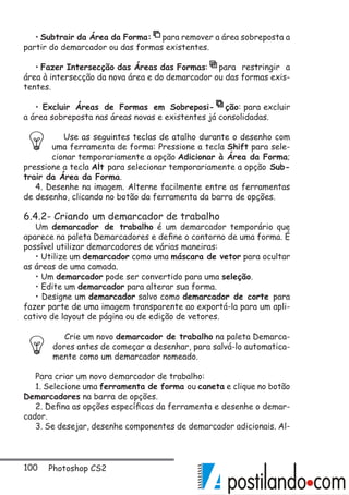 100 Photoshop CS2
• Subtrair da Área da Forma: para remover a área sobreposta a
partir do demarcador ou das formas existentes.
• Fazer Intersecção das Áreas das Formas: para restringir a
área à intersecção da nova área e do demarcador ou das formas exis-
tentes.
• Excluir Áreas de Formas em Sobreposi- ção: para excluir
a área sobreposta nas áreas novas e existentes já consolidadas.
Use as seguintes teclas de atalho durante o desenho com
uma ferramenta de forma: Pressione a tecla Shift para sele-
cionar temporariamente a opção Adicionar à Área da Forma;
pressione a tecla Alt para selecionar temporariamente a opção Sub-
trair da Área da Forma.
4. Desenhe na imagem. Alterne facilmente entre as ferramentas
de desenho, clicando no botão da ferramenta da barra de opções.
6.4.2- Criando um demarcador de trabalho
Um demarcador de trabalho é um demarcador temporário que
aparece na paleta Demarcadores e define o contorno de uma forma. É
possível utilizar demarcadores de várias maneiras:
• Utilize um demarcador como uma máscara de vetor para ocultar
as áreas de uma camada.
• Um demarcador pode ser convertido para uma seleção.
• Edite um demarcador para alterar sua forma.
• Designe um demarcador salvo como demarcador de corte para
fazer parte de uma imagem transparente ao exportá-la para um apli-
cativo de layout de página ou de edição de vetores.
Crie um novo demarcador de trabalho na paleta Demarca-
dores antes de começar a desenhar, para salvá-lo automatica-
mente como um demarcador nomeado.
Para criar um novo demarcador de trabalho:
1. Selecione uma ferramenta de forma ou caneta e clique no botão
Demarcadores na barra de opções.
2. Defina as opções específicas da ferramenta e desenhe o demar-
cador.
3. Se desejar, desenhe componentes de demarcador adicionais. Al-
 
