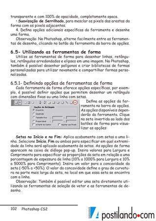 102 Photoshop CS2
transparente e com 100% de opacidade, completamente opaca.
• Suavização de Serrilhado, para mesclar os pixels das arestas da
forma com os pixels adjacentes.
4. Defina opções adicionais específicas da ferramenta e desenhe
uma forma.
Observação: No Photoshop, alterne facilmente entre as ferramen-
tas de desenho, clicando no botão da ferramenta da barra de opções.
6.5- Utilizando as ferramentas de forma
Utilize as ferramentas de forma para desenhar linhas, retângu-
los, retângulos arredondados e elipses em uma imagem. No Photoshop,
também é possível desenhar polígonos e criar bibliotecas de formas
personalizadas para utilizar novamente e compartilhar formas perso-
nalizadas.
6.5.1- Definindo opções de ferramentas de forma
Cada ferramenta de forma oferece opções específicas, por exem-
plo, é possível definir opções que permitem desenhar um retângulo
com dimensões fixas ou uma linha com setas.
Defina as opções da fer-
ramenta na barra de opções.
As opções disponíveis depen-
derão da ferramenta. Clique
na seta invertida ao lado dos
botões de forma para visua-
lizar as opções:
Setas no Início e no Fim: Aplica acabamento com setas a uma li-
nha. Selecione Início, Fim ou ambos para especificar em qual extremi-
dade da linha será aplicado acabamento às setas. As opções de forma
aparecem na caixa de diálogo pop-up. Insira valores para Largura e
Comprimento para especificar as proporções da seta em relação a uma
porcentagem de espessura de linha (10% a 1000% para Largura e 10%
a 5000% para Comprimento). Insira um valor para a concavidade da
seta (–50% a +50%). O valor da concavidade define o grau de curvatu-
ra na parte mais larga da seta, no local em que essa seta se encontra
com a linha.
Observação: Também é possível editar uma seta diretamente uti-
lizando as ferramentas de seleção de vetor e as ferramentas de de-
senho.
 