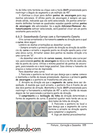 105
to da linha reta termine ou clique com a tecla Shift pressionada para
restringir o ângulo do segmento a um múltiplo de 45°.
3. Continue a clicar para definir pontos de ancoragem para seg-
mentos adicionais. O último ponto de ancoragem é sempre um qua-
drado sólido, indicando que ele está selecionado. Os pontos anterior-
mente definidos tornam-se quadrados vazados quando outros pontos
de ancoragem são adicionados. Se a opção Adicionar/Remover Au-
tomaticamente estiver selecionada, será possível clicar em um ponto
existente para excluí-lo.
6.6.3- Desenhando Curvas com a ferramenta Caneta
Crie curvas arrastando a ferramenta caneta na direção para a qual
a curva deve seguir.
Lembre-se destas orientações ao desenhar curvas:
• Sempre arraste o primeiro ponto de direção na direção da saliên-
cia da curva e arraste o segundo ponto na direção oposta para criar
uma única curva. Arrastar esses dois pontos na mesma direção cria
uma curva em “S”.
• Ao desenhar uma série de curvas suaves, desenhe uma curva por
vez, posicionando pontos de ancoragem no início e no fim de cada uma,
não na ponta da curva. Utilize o mínimo possível de pontos de ancora-
gem, posicionando-os o mais longe possível. Isso diminui o tamanho do
arquivo e reduz erros de impressão.
Para desenhar uma curva:
1. Posicione o ponteiro no local em que deseja que a curva comece
e mantenha o botão do mouse pressionado. Aparece o primeiro ponto
de ancoragem e o ponteiro se transforma em uma seta.
2. Arraste na direção em que o segmento de curva deve ser de-
senhado. À medida que você arrasta, o ponteiro fica à frente de um
dos dois pontos de direção. Mantenha a tecla Shift pressionada para
restringir a ferramenta a múltiplos de 45° e solte o botão do mouse
depois de ter posicionado o primeiro ponto de direção.
O comprimento e a inclinação da linha de direção determinam a
forma do segmento de curva. É possível ajustar mais tarde um ou os
dois lados da linha de direção.
3. Posicione o ponteiro no local e
que deseja que o segmento de curva
termine e arraste na direção oposta
para completar o segmento.
4. Siga um destes procedimentos:
Pintura , Correção e Desenho
 
