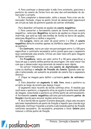107
4. Para continuar o demarcador à mão livre existente, posicione o
ponteiro da caneta de forma livre em uma das extremidades do de-
marcador e arraste.
5. Para completar o demarcador, solte o mouse. Para criar um de-
marcador fechado, clique no ponto inicial do demarcador (aparecerá
um círculo ao lado do ponteiro quando ele estiver alinhado).
Para desenhar utilizando as opções da caneta magnética:
1. Para converter a ferramenta caneta de forma livre em caneta
magnética , selecione Magnético na barra de opções ou clique na seta
invertida, que está ao lado dos botões de forma na barra de opções,
selecione Magnético e defina o seguinte:
• Em Largura, insira um valor de pixel entre 1 e 256. A caneta
magnética detecta arestas apenas na distância especificada a partir
do ponteiro.
• Em Contraste, insira um valor em porcentagem entre 1 e 100 para
especificar o contraste necessário entre pixels para que o segmento
seja considerado uma aresta. Utilize um valor mais alto para imagens
de baixo contraste.
• Em Freqüência, insira um valor entre 5 e 40 para especificar a
taxa em que a caneta define pontos de ancoragem. Um valor maior faz
com que o demarcador seja ancorado de maneira mais rápida.
• Se estiver trabalhando com uma caneta de digitalizador, sele-
cione ou desfaça a seleção de Pressão da Caneta. Quando essa op-
ção é selecionada, um aumento na pressão da caneta faz a espessura
diminuir.
2. Clique na imagem para definir o primeiro ponto de entronca-
mento.
3. Para desenhar um segmento à mão livre, mova o ponteiro ou
arraste ao longo da aresta que deseja traçar.
O segmento mais recente da borda continua ativo. À medida que
você move o ponteiro, o segmento ativo se ajusta à aresta mais sólida
da imagem, conectando o ponteiro ao último ponto de entroncamento.
A ferramenta caneta magnética adiciona periodicamente pontos de
fixação à borda para ancorar seções anteriores.
4. Se a borda não se ajustar à aresta desejada, clique uma vez para
adicionar manualmente um ponto de fixação e impedir que a borda seja
deslocada. Continue traçando a aresta e adicionando pontos de fixação
conforme necessário. Se necessário, pressione a tecla Delete para
remover o último ponto de fixação.
Pintura , Correção e Desenho
 