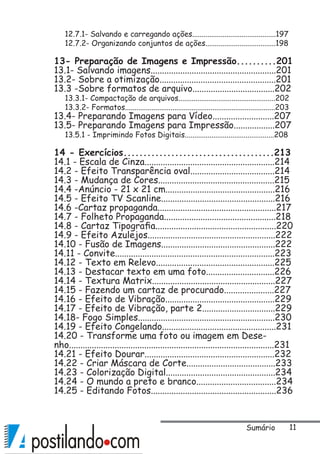 11
12.7.1- Salvando e carregando ações............................................197
12.7.2- Organizando conjuntos de ações.....................................198
13- Preparação de Imagens e Impressão..........201
13.1- Salvando imagens.......................................................201
13.2- Sobre a otimização...................................................201
13.3 -Sobre formatos de arquivo....................................202
13.3.1- Compactação de arquivos...................................................202
13.3.2- Formatos...............................................................................203
13.4- Preparando Imagens para Vídeo...........................207
13.5- Preparando Imagens para Impressão..................207
13.5.1 - Imprimindo Fotos Digitais...............................................208
14 - Exercícios......................................213
14.1 - Escala de Cinza.........................................................214
14.2 - Efeito Transparência oval.....................................214
14.3 - Mudança de Cores...................................................215
14.4 -Anúncio - 21 x 21 cm................................................216
14.5 - Efeito TV Scanline..................................................216
14.6 -Cartaz propaganda....................................................217
14.7 - Folheto Propaganda.................................................218
14.8 - Cartaz Tipografia.....................................................220
14.9 - Efeito Azulejos........................................................222
14.10 - Fusão de Imagens..................................................222
14.11 - Convite......................................................................223
14.12 - Texto em Relevo....................................................225
14.13 - Destacar texto em uma foto..............................226
14.14 - Textura Matrix......................................................227
14.15 - Fazendo um cartaz de procurado......................227
14.16 - Efeito de Vibração................................................229
14.17 - Efeito de Vibração, parte 2................................229
14.18- Fogo Simples............................................................230
14.19 - Efeito Congelando..................................................231
14.20 - Transforme uma foto ou imagem em Dese-
nho..........................................................................................231
14.21 - Efeito Dourar.........................................................232
14.22 - Criar Máscara de Corte.......................................233
14.23 - Colorização Digital................................................234
14.24 - O mundo a preto e branco...................................234
14.25 - Editando Fotos.......................................................236
Sumário
 