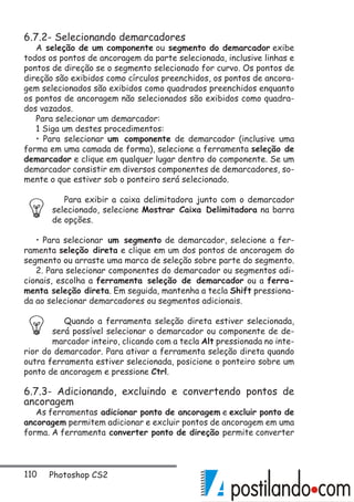 110 Photoshop CS2
6.7.2- Selecionando demarcadores
A seleção de um componente ou segmento do demarcador exibe
todos os pontos de ancoragem da parte selecionada, inclusive linhas e
pontos de direção se o segmento selecionado for curvo. Os pontos de
direção são exibidos como círculos preenchidos, os pontos de ancora-
gem selecionados são exibidos como quadrados preenchidos enquanto
os pontos de ancoragem não selecionados são exibidos como quadra-
dos vazados.
Para selecionar um demarcador:
1 Siga um destes procedimentos:
• Para selecionar um componente de demarcador (inclusive uma
forma em uma camada de forma), selecione a ferramenta seleção de
demarcador e clique em qualquer lugar dentro do componente. Se um
demarcador consistir em diversos componentes de demarcadores, so-
mente o que estiver sob o ponteiro será selecionado.
Para exibir a caixa delimitadora junto com o demarcador
selecionado, selecione Mostrar Caixa Delimitadora na barra
de opções.
• Para selecionar um segmento de demarcador, selecione a fer-
ramenta seleção direta e clique em um dos pontos de ancoragem do
segmento ou arraste uma marca de seleção sobre parte do segmento.
2. Para selecionar componentes do demarcador ou segmentos adi-
cionais, escolha a ferramenta seleção de demarcador ou a ferra-
menta seleção direta. Em seguida, mantenha a tecla Shift pressiona-
da ao selecionar demarcadores ou segmentos adicionais.
Quando a ferramenta seleção direta estiver selecionada,
será possível selecionar o demarcador ou componente de de-
marcador inteiro, clicando com a tecla Alt pressionada no inte-
rior do demarcador. Para ativar a ferramenta seleção direta quando
outra ferramenta estiver selecionada, posicione o ponteiro sobre um
ponto de ancoragem e pressione Ctrl.
6.7.3- Adicionando, excluindo e convertendo pontos de
ancoragem
As ferramentas adicionar ponto de ancoragem e excluir ponto de
ancoragem permitem adicionar e excluir pontos de ancoragem em uma
forma. A ferramenta converter ponto de direção permite converter
 