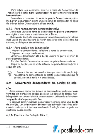 112 Photoshop CS2
• Para salvar sem renomear, arraste o nome do Demarcador de
Trabalho até o botão Novo Demarcador, na parte inferior da paleta
Demarcadores.
• Para salvar e renomear, no menu da paleta Demarcadores, esco-
lha Salvar Demarcador, digite um novo nome de demarcador na caixa
de diálogo Salvar Demarcador e clique em OK.
6.8.3- Para renomear um demarcador salvo
Clique duas vezes no nome do demarcador na paleta Demarcado-
res, digite o novo nome e pressione a tecla Enter.
Observação: Você não pode renomear uma máscara de vetor; clique
duas vezes em uma máscara de vetor para criar uma cópia dela. No
entanto, a cópia pode ser renomeada.
6.8.4- Para excluir um demarcador
1. Na paleta Demarcadores, selecione o nome do demarcador.
2. Siga um destes procedimentos:
• Arraste o demarcador até o botão Lixeira na parte inferior da
paleta Demarcadores.
• Escolha Excluir Demarcador no menu da paleta Demarcadores.
• Clique no botão Lixo na parte inferior da paleta Demarcadores e
clique em Sim.
Para excluir um demarcador sem que uma confirmação seja
necessária, na parte inferior da paleta Demarcadores clique no
botão Lixo com a tecla Alt pressionada.
6.9 - Convertendo demarcadores em bordas de sele-
ção
Como possuem contornos suaves, os demarcadores podem ser con-
vertidos em bordas de seleção precisas. As bordas de seleção tam-
bém podem ser convertidas em demarcadores, utilizando a ferramen-
ta seleção direta para ajuste fino.
É possível definir qualquer demarcador fechado como uma borda
de seleção. Um demarcador fechado que sobrepõe uma área sele-
cionada pode ser adicionado e combinado à seleção atual ou pode ser
subtraído dessa seleção.
6.9.1- Ferramenta Seleção Direta
 