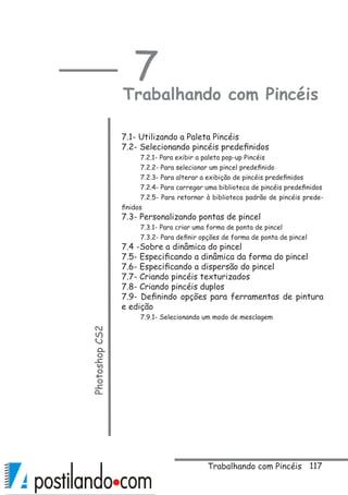 117
7
Trabalhando com PincéisPhotoshopCS2
 
7.1- Utilizando a Paleta Pincéis
7.2- Selecionando pincéis predefinidos
7.2.1- Para exibir a paleta pop-up Pincéis
7.2.2- Para selecionar um pincel predefinido
7.2.3- Para alterar a exibição de pincéis predefinidos
7.2.4- Para carregar uma biblioteca de pincéis predefinidos
7.2.5- Para retornar à biblioteca padrão de pincéis prede-
finidos
7.3- Personalizando pontas de pincel
7.3.1- Para criar uma forma de ponta de pincel
7.3.2- Para definir opções de forma de ponta de pincel
7.4 -Sobre a dinâmica do pincel
7.5- Especificando a dinâmica da forma do pincel
7.6- Especificando a dispersão do pincel
7.7- Criando pincéis texturizados
7.8- Criando pincéis duplos
7.9- Definindo opções para ferramentas de pintura
e edição
7.9.1- Selecionando um modo de mesclagem
Trabalhando com Pincéis
 