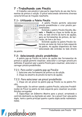 119
7 -Trabalhando com Pincéis
O trabalho com pincéis é uma parte importante do uso das ferra-
mentas de pintura e edição. O pincel selecionado determina diversas
características do traçado resultante.
7.1- Utilizando a Paleta Pincéis
A paleta Pincéis permite selecionar
pincéis predefinidos e criar pincéis per-
sonalizados.
Exibindo a paleta Pincéis Escolha Ja-
nela  Pincéis ou clique no botão da pa-
leta, no lado direito da barra de opções,
para as ferramentas de pintura, de bor-
racha, de tom e de foco.
Exibindo opções na paleta Pincéis Se-
lecione um nome de item no lado esquerdo
da paleta. As opções disponíveis do item
selecionado são exibidas no lado direito
da paleta.
7.2- Selecionando pincéis predefinidos
A paleta pop-up Pincéis na barra de opções das ferramentas de
pintura e edição permite visualizar, selecionar e carregar pincéis pre
definidos. É possível usar a paleta Pincéis para visualizar, selecionar e
carregar pincéis predefinidos.
7.2.1- Para exibir a paleta pop-up Pincéis:
1. Selecione uma ferramenta de pintura ou de edição.
2. Clique na amostra de pincéis na barra de opções.
7.2.2- Para selecionar um pincel predefinido:
1. Clique em um pincel na paleta pop-up Pincéis ou na paleta Pin-
céis.
Observação: Se estiver usando a paleta Pincéis, selecione Predefi-
nições do Pincel na paleta do lado esquerdo para visualizar as prede-
finições carregadas.
2. Especifique um Diâmetro Mestre para o pincel, arrastando o
controle deslizante ou digitando um valor. Se o pincel tiver uma ponta
dupla, tanto a ponta principal quanto a ponta dupla serão redimensio-
nadas.
Trabalhando com Pincéis
 