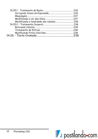 12 Photoshop CS2
14.25.1 - Tratamento de Rosto.....................................................236
	 Corrigindo Sinais de Expressão...........................................236
	 Maquiagem................................................................................237
	 Modificando a cor dos olhos.................................................237
	 Modificando a tonalidade dos cabelos................................238
14.25.2 - Tratamento Corporal.....................................................238
	 Retirando Celulite...................................................................238
	 Tratamento de Estrias..........................................................238
	 Modificando Fotos Coloridas................................................238
14.26 - Texto Cromado.....................................................238
 