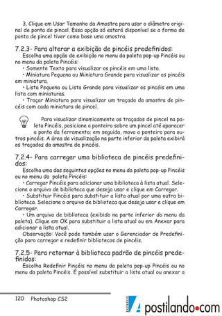 120 Photoshop CS2
3. Clique em Usar Tamanho da Amostra para usar o diâmetro origi-
nal de ponta de pincel. Essa opção só estará disponível se a forma de
ponta de pincel tiver como base uma amostra.
7.2.3- Para alterar a exibição de pincéis predefinidos:
Escolha uma opção de exibição no menu da paleta pop-up Pincéis ou
no menu da paleta Pincéis:
• Somente Texto para visualizar os pincéis em uma lista.
• Miniatura Pequena ou Miniatura Grande para visualizar os pincéis
em miniatura.
• Lista Pequena ou Lista Grande para visualizar os pincéis em uma
lista com miniaturas.
• Traçar Miniatura para visualizar um traçado da amostra de pin-
céis com cada miniatura de pincel.
Para visualizar dinamicamente os traçados de pincel na pa-
leta Pincéis, posicione o ponteiro sobre um pincel até aparecer
a ponta da ferramenta; em seguida, mova o ponteiro para ou-
tros pincéis. A área de visualização na parte inferior da paleta exibirá
os traçados da amostra de pincéis.
7.2.4- Para carregar uma biblioteca de pincéis predefini-
dos:
Escolha uma das seguintes opções no menu da paleta pop-up Pincéis
ou no menu da paleta Pincéis:
• Carregar Pincéis para adicionar uma biblioteca à lista atual. Sele-
cione o arquivo de biblioteca que deseja usar e clique em Carregar.
• Substituir Pincéis para substituir a lista atual por uma outra bi-
blioteca. Selecione o arquivo de biblioteca que deseja usar e clique em
Carregar.
• Um arquivo de biblioteca (exibido na parte inferior do menu da
paleta). Clique em OK para substituir a lista atual ou em Anexar para
adicionar a lista atual.
Observação: Você pode também usar o Gerenciador de Predefini-
ção para carregar e redefinir bibliotecas de pincéis.
7.2.5- Para retornar à biblioteca padrão de pincéis prede-
finidos:
Escolha Redefinir Pincéis no menu da paleta pop-up Pincéis ou no
menu da paleta Pincéis. É possível substituir a lista atual ou anexar a
 