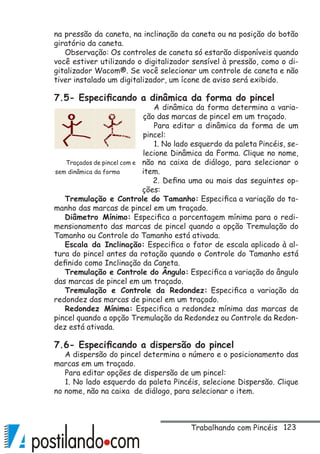 123
na pressão da caneta, na inclinação da caneta ou na posição do botão
giratório da caneta.
Observação: Os controles de caneta só estarão disponíveis quando
você estiver utilizando o digitalizador sensível à pressão, como o di-
gitalizador Wacom®. Se você selecionar um controle de caneta e não
tiver instalado um digitalizador, um ícone de aviso será exibido.
7.5- Especificando a dinâmica da forma do pincel
A dinâmica da forma determina a varia-
ção das marcas de pincel em um traçado.
Para editar a dinâmica da forma de um
pincel:
1. No lado esquerdo da paleta Pincéis, se-
lecione Dinâmica da Forma. Clique no nome,
não na caixa de diálogo, para selecionar o
item.
2. Defina uma ou mais das seguintes op-
ções:
Tremulação e Controle do Tamanho: Especifica a variação do ta-
manho das marcas de pincel em um traçado.
Diâmetro Mínimo: Especifica a porcentagem mínima para o redi-
mensionamento das marcas de pincel quando a opção Tremulação do
Tamanho ou Controle do Tamanho está ativada.
Escala da Inclinação: Especifica o fator de escala aplicado à al-
tura do pincel antes da rotação quando o Controle do Tamanho está
definido como Inclinação da Caneta.
Tremulação e Controle do Ângulo: Especifica a variação do ângulo
das marcas de pincel em um traçado.
Tremulação e Controle da Redondez: Especifica a variação da
redondez das marcas de pincel em um traçado.
Redondez Mínima: Especifica a redondez mínima das marcas de
pincel quando a opção Tremulação da Redondez ou Controle da Redon-
dez está ativada.
7.6- Especificando a dispersão do pincel
A dispersão do pincel determina o número e o posicionamento das
marcas em um traçado.
Para editar opções de dispersão de um pincel:
1. No lado esquerdo da paleta Pincéis, selecione Dispersão. Clique
no nome, não na caixa de diálogo, para selecionar o item.
Traçados de pincel com e
sem dinâmica da forma
Trabalhando com Pincéis
 