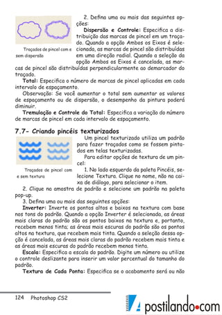 124 Photoshop CS2
2. Defina uma ou mais das seguintes op-
ções:
Dispersão e Controle: Especifica a dis-
tribuição das marcas de pincel em um traça-
do. Quando a opção Ambos os Eixos é sele-
cionada, as marcas de pincel são distribuídas
em uma direção radial. Quando a seleção da
opção Ambos os Eixos é cancelada, as mar-
cas de pincel são distribuídas perpendicularmente ao demarcador do
traçado.
Total: Especifica o número de marcas de pincel aplicadas em cada
intervalo de espaçamento.
Observação: Se você aumentar o total sem aumentar os valores
de espaçamento ou de dispersão, o desempenho da pintura poderá
diminuir.
Tremulação e Controle do Total: Especifica a variação do número
de marcas de pincel em cada intervalo de espaçamento.
7.7- Criando pincéis texturizados
Um pincel texturizado utiliza um padrão
para fazer traçados como se fossem pinta-
dos em telas texturizadas.
Para editar opções de textura de um pin-
cel:
1. No lado esquerdo da paleta Pincéis, se-
lecione Textura. Clique no nome, não na cai-
xa de diálogo, para selecionar o item.
2. Clique na amostra de padrão e selecione um padrão na paleta
pop-up.
3. Defina uma ou mais das seguintes opções:
Inverter: Inverte os pontos altos e baixos na textura com base
nos tons do padrão. Quando a opção Inverter é selecionada, as áreas
mais claras do padrão são os pontos baixos na textura e, portanto,
recebem menos tinta; as áreas mais escuras do padrão são os pontos
altos na textura, que recebem mais tinta. Quando a seleção dessa op-
ção é cancelada, as áreas mais claras do padrão recebem mais tinta e
as áreas mais escuras do padrão recebem menos tinta.
Escala: Especifica a escala do padrão. Digite um número ou utilize
o controle deslizante para inserir um valor percentual do tamanho do
padrão.
Textura de Cada Ponta: Especifica se o acabamento será ou não
Traçados de pincel com e
sem dispersão
Traçados de pincel com
e sem textura
 