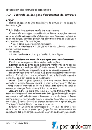 126 Photoshop CS2
aplicadas em cada intervalo de espaçamento.
7.9- Definindo opções para ferramentas de pintura e
edição
Defina as opções de uma ferramenta de pintura ou de edição na
barra de opções.
7.9.1- Selecionando um modo de mesclagem
O modo de mesclagem especificado na barra de opções controla
como os pixels na imagem são afetados por uma ferramenta de pintu-
ra ou de edição. Devemos pensar nas seguintes cores ao visualizar o
efeito de um modo de mesclagem:
• A cor básica é a cor original da imagem.
• A cor de mesclagem é a cor que está sendo aplicada com a fer-
ramenta de pintura ou
de edição.
• A cor resultante é a cor que resulta da mesclagem.
Para selecionar um modo de mesclagem para uma ferramenta:
Escolha no menu pop-up Modo da barra de opções.
Normal: Edita ou pinta cada pixel para transformá-lo na cor re-
sultante. Esse é o modo padrão. (O modo Normal é chamado de Limiar
quando se trabalha em imagens bitmap ou de cores indexadas.)
Dissolver: Edita ou pinta cada pixel para transformá-lo na cor re-
sultante. Entretanto, a cor resultante é uma substituição aleatória
dos pixels pela cor básica ou de mesclagem,
Atrás: Edita ou pinta apenas a parte com transparência de uma
camada. Esse modo funciona apenas em camadas com a opção Bloquear
Transparência desativada e o efeito é semelhante a pintar no verso de
áreas com transparência em uma folha de acetato.
Apagar: Edita ou pinta cada pixel e o torna transparente. Esse
modo está disponível para a ferramenta linha (quando a região de pre-
enchimento está selecionada), a ferramenta lata de tinta , a ferra-
menta pincel , a ferramenta lápis , o comando Preencher e o coman-
do Traçar. É necessário estar em uma camada com a opção Bloquear
Transparência desativada para usar esse modo.
Escurecer: Examina as informações de cor em cada canal e sele-
ciona a cor básica ou de mesclagem (a que for mais escura) como cor
resultante. Os pixels mais claros que a cor de mesclagem são substi-
 