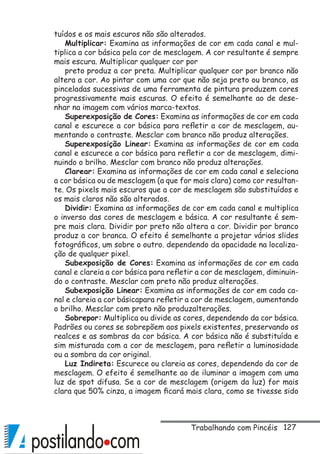 127
tuídos e os mais escuros não são alterados.
Multiplicar: Examina as informações de cor em cada canal e mul-
tiplica a cor básica pela cor de mesclagem. A cor resultante é sempre
mais escura. Multiplicar qualquer cor por
preto produz a cor preta. Multiplicar qualquer cor por branco não
altera a cor. Ao pintar com uma cor que não seja preto ou branco, as
pinceladas sucessivas de uma ferramenta de pintura produzem cores
progressivamente mais escuras. O efeito é semelhante ao de dese-
nhar na imagem com vários marca-textos.
Superexposição de Cores: Examina as informações de cor em cada
canal e escurece a cor básica para refletir a cor de mesclagem, au-
mentando o contraste. Mesclar com branco não produz alterações.
Superexposição Linear: Examina as informações de cor em cada
canal e escurece a cor básica para refletir a cor de mesclagem, dimi-
nuindo o brilho. Mesclar com branco não produz alterações.
Clarear: Examina as informações de cor em cada canal e seleciona
a cor básica ou de mesclagem (a que for mais clara) como cor resultan-
te. Os pixels mais escuros que a cor de mesclagem são substituídos e
os mais claros não são alterados.
Dividir: Examina as informações de cor em cada canal e multiplica
o inverso das cores de mesclagem e básica. A cor resultante é sem-
pre mais clara. Dividir por preto não altera a cor. Dividir por branco
produz a cor branca. O efeito é semelhante a projetar vários slides
fotográficos, um sobre o outro. dependendo da opacidade na localiza-
ção de qualquer pixel.
Subexposição de Cores: Examina as informações de cor em cada
canal e clareia a cor básica para refletir a cor de mesclagem, diminuin-
do o contraste. Mesclar com preto não produz alterações.
Subexposição Linear: Examina as informações de cor em cada ca-
nal e clareia a cor básicapara refletir a cor de mesclagem, aumentando
o brilho. Mesclar com preto não produzalterações.
Sobrepor: Multiplica ou divide as cores, dependendo da cor básica.
Padrões ou cores se sobrepõem aos pixels existentes, preservando os
realces e as sombras da cor básica. A cor básica não é substituída e
sim misturada com a cor de mesclagem, para refletir a luminosidade
ou a sombra da cor original.
Luz Indireta: Escurece ou clareia as cores, dependendo da cor de
mesclagem. O efeito é semelhante ao de iluminar a imagem com uma
luz de spot difusa. Se a cor de mesclagem (origem da luz) for mais
clara que 50% cinza, a imagem ficará mais clara, como se tivesse sido
Trabalhando com Pincéis
 