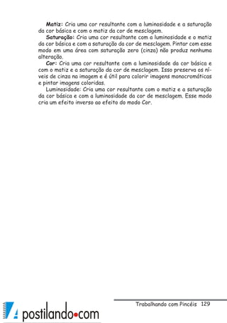 129
Matiz: Cria uma cor resultante com a luminosidade e a saturação
da cor básica e com o matiz da cor de mesclagem.
Saturação: Cria uma cor resultante com a luminosidade e o matiz
da cor básica e com a saturação da cor de mesclagem. Pintar com esse
modo em uma área com saturação zero (cinza) não produz nenhuma
alteração.
Cor: Cria uma cor resultante com a luminosidade da cor básica e
com o matiz e a saturação da cor de mesclagem. Isso preserva os ní-
veis de cinza na imagem e é útil para colorir imagens monocromáticas
e pintar imagens coloridas.
Luminosidade: Cria uma cor resultante com o matiz e a saturação
da cor básica e com a luminosidade da cor de mesclagem. Esse modo
cria um efeito inverso ao efeito do modo Cor.
Trabalhando com Pincéis
 