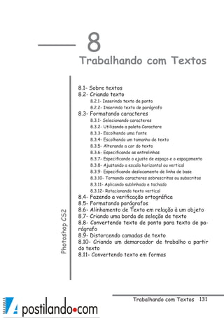 131
8
Trabalhando com TextosPhotoshopCS2
 
8.1- Sobre textos
8.2- Criando texto
8.2.1- Inserindo texto de ponto
8.2.2- Inserindo texto de parágrafo
8.3- Formatando caracteres
8.3.1- Selecionando caracteres
8.3.2- Utilizando a paleta Caractere
8.3.3- Escolhendo uma fonte
8.3.4- Escolhendo um tamanho de texto
8.3.5- Alterando a cor do texto
8.3.6- Especificando as entrelinhas
8.3.7- Especificando o ajuste de espaço e o espaçamento 
8.3.8- Ajustando a escala horizontal ou vertical
8.3.9- Especificando deslocamento de linha de base
8.3.10- Tornando caracteres sobrescritos ou subscritos
8.3.11- Aplicando sublinhado e tachado
8.3.12- Rotacionando texto vertical
8.4- Fazendo a verificação ortográfica
8.5- Formatando parágrafos
8.6- Alinhamento de Texto em relação à um objeto
8.7- Criando uma borda de seleção de texto
8.8- Convertendo texto de ponto para texto de pa-
rágrafo
8.9- Distorcendo camadas de texto
8.10- Criando um demarcador de trabalho a partir
do texto
8.11- Convertendo texto em formas
Trabalhando com Textos
 