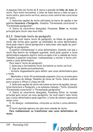 134 Photoshop CS2
A pequena linha em forma de I marca a posição da linha de base do
texto. Para texto horizontal, a linha de base marca a linha na qual o
texto está e, para texto vertical, marca o eixo central dos caracteres
do texto.
3. Selecione opções de texto adicionais na barra de opções e nas
paletas Caractere e Parágrafo. Consulte “Formatando caracteres” e
“Formatando parágrafos”.
4. Insira os caracteres desejados. Pressione Enter no teclado
principal para iniciar uma nova linha.
8.2.2- Inserindo texto de parágrafo
Quando você insere texto de parágrafo, as linhas de quebra de
texto são feitas para ajustar as dimensões da caixa delimitadora.
Você pode inserir vários parágrafos e selecionar uma opção de justi-
ficação de parágrafos.
É possível redimensionar a caixa delimitadora, fazendo com que o
texto flua dentro do retângulo ajustado. Você pode ajustar a caixa
delimitadora enquanto digita o texto ou após criar a camada de texto.
Também é possível rotacionar, redimensionar e inclinar o texto utili-
zando a caixa delimitadora.
Para inserir texto de parágrafo:
1. Selecione a ferramenta texto horizontal ou texto vertical .
2. Siga um destes procedimentos:
• Arraste diagonalmente para definir uma caixa delimitadora para
o texto.
• Mantenha a tecla Alt pressionada enquanto clica ou arrasta para
exibir a caixa de diálogo Tamanho da Caixa de Texto. Insira valores
para Largura e Altura e clique em OK.
3. Selecione opções de texto adicionais na barra de opções, nas pa-
letas Caractere e Parágrafo, e no submenu Camada  Texto. (Consulte
“Formatando caracteres” e “Formatando parágrafos”.
4. Insira os caracteres desejados. Pressione Enter no teclado
principal para iniciar um novo parágrafo. Se você inserir mais texto
que a caixa delimitadora pode suportar, o ícone de estouro aparecerá
nessa caixa.
5. Se desejar, redimensione, rotacione ou incline a caixa delimita-
dora.
O texto digitado aparece em uma nova camada de texto.
Para redimensionar ou transformar uma caixa delimitadora de
texto:
 