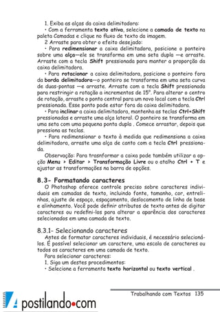 135
1. Exiba as alças da caixa delimitadora:
• Com a ferramenta texto ativa, selecione a camada de texto na
paleta Camadas e clique no fluxo de texto da imagem.
2 Arraste para obter o efeito desejado:
• Para redimensionar a caixa delimitadora, posicione o ponteiro
sobre uma alça—ele se transforma em uma seta dupla —e arraste.
Arraste com a tecla Shift pressionada para manter a proporção da
caixa delimitadora.
• Para rotacionar a caixa delimitadora, posicione o ponteiro fora
da borda delimitadora—o ponteiro se transforma em uma seta curva
de duas-pontas —e arraste. Arraste com a tecla Shift pressionada
para restringir a rotação a incrementos de 15°. Para alterar o centro
de rotação, arraste o ponto central para um novo local com a tecla Ctrl
pressionada. Esse ponto pode estar fora da caixa delimitadora.
• Para inclinar a caixa delimitadora, mantenha as teclas Ctrl+Shift
pressionadas e arraste uma alça lateral. O ponteiro se transforma em
uma seta com uma pequena ponta dupla . Comece arrastar, depois que
pressiona as teclas.
• Para redimensionar o texto à medida que redimensiona a caixa
delimitadora, arraste uma alça de canto com a tecla Ctrl pressiona-
da.
Observação: Para trasnformar a caixa pode também utilizar a op-
ção Menu  Editar  Transformação Livre ou o atalho Ctrl + T e
ajustar as transformações na barra de opções.
8.3- Formatando caracteres
O Photoshop oferece controle preciso sobre caracteres indivi-
duais em camadas de texto, incluindo fonte, tamanho, cor, entreli-
nhas, ajuste de espaço, espaçamento, deslocamento de linha de base
e alinhamento. Você pode definir atributos de texto antes de digitar
caracteres ou redefini-los para alterar a aparência dos caracteres
selecionados em uma camada de texto.
8.3.1- Selecionando caracteres
Antes de formatar caracteres individuais, é necessário selecioná-
los. É possível selecionar um caractere, uma escala de caracteres ou
todos os caracteres em uma camada de texto.
Para selecionar caracteres:
1. Siga um destes procedimentos:
• Selecione a ferramenta texto horizontal ou texto vertical .
Trabalhando com Textos
 