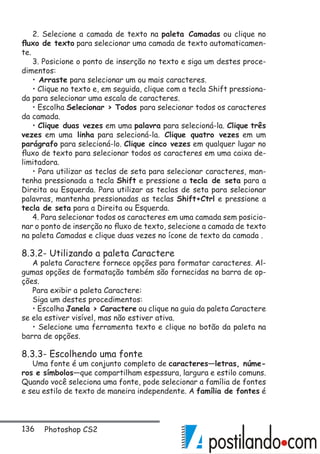 136 Photoshop CS2
2. Selecione a camada de texto na paleta Camadas ou clique no
fluxo de texto para selecionar uma camada de texto automaticamen-
te.
3. Posicione o ponto de inserção no texto e siga um destes proce-
dimentos:
• Arraste para selecionar um ou mais caracteres.
• Clique no texto e, em seguida, clique com a tecla Shift pressiona-
da para selecionar uma escala de caracteres.
• Escolha Selecionar  Todos para selecionar todos os caracteres
da camada.
• Clique duas vezes em uma palavra para selecioná-la. Clique três
vezes em uma linha para selecioná-la. Clique quatro vezes em um
parágrafo para selecioná-lo. Clique cinco vezes em qualquer lugar no
fluxo de texto para selecionar todos os caracteres em uma caixa de-
limitadora.
• Para utilizar as teclas de seta para selecionar caracteres, man-
tenha pressionada a tecla Shift e pressione a tecla de seta para a
Direita ou Esquerda. Para utilizar as teclas de seta para selecionar
palavras, mantenha pressionadas as teclas Shift+Ctrl e pressione a
tecla de seta para a Direita ou Esquerda.
4. Para selecionar todos os caracteres em uma camada sem posicio-
nar o ponto de inserção no fluxo de texto, selecione a camada de texto
na paleta Camadas e clique duas vezes no ícone de texto da camada .
8.3.2- Utilizando a paleta Caractere
A paleta Caractere fornece opções para formatar caracteres. Al-
gumas opções de formatação também são fornecidas na barra de op-
ções.
Para exibir a paleta Caractere:
Siga um destes procedimentos:
• Escolha Janela  Caractere ou clique na guia da paleta Caractere
se ela estiver visível, mas não estiver ativa.
• Selecione uma ferramenta texto e clique no botão da paleta na
barra de opções.
8.3.3- Escolhendo uma fonte
Uma fonte é um conjunto completo de caracteres—letras, núme-
ros e símbolos—que compartilham espessura, largura e estilo comuns.
Quando você seleciona uma fonte, pode selecionar a família de fontes
e seu estilo de texto de maneira independente. A família de fontes é
 