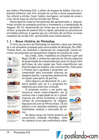 14 Photoshop CS2
que tenha o Photoshop CS2, o editor de imagem da Adobe. Com ele, e
possível melhorar uma foto através de cortes e novos enquadramen-
tos, alterar a nitidez, fazer fusões, montagens, correções de cores e
criar vários tipos de efeitos através dos filtros.
Nesta apostila todas as ferramentas são apresentadas, e demons-
trado através de exemplos práticos o tratamento e a manipulação de
imagens. Ela foi desenvolvida de forma que os leitores aprendem a
utilizar programa de maneira fácil e rápida, aplicando os conceitos em
atividades práticas. E aqueles que já o utilizam vão verificar os novos
comandos da versão CS2, aprimorando seus conhecimentos.
1.1 - Breve História do Photoshop
O início da carreira do Photoshop foi humilde e deve sua identida-
de a um estudante graduado pela universidade de Michigan. Em 1987,
Thomas Knoll, um candidato a doutorado em computação, tentou es-
crever um programa que apresentava imagens em escalas de cinza.
Seu irmão, John, trabalhava na Industrial Light and
Magic (ILM), a conhecida empresa de efeitos especiais
de propriedade do cineasta George Lucas. Foi lá que John
participou de uma equipe que fazia experiências com
efeitos especiais simples, mas convincentes, John pediu
a Thomas que o ajudasse a programar um
computador para processar arquivos de
imagens digitais, o programa desenvolvido
foi usado como ponto de partida.
John adiquiriu um Macintosh II, o pri-
meiro modelo com cor e o programa foi
adaptado para essa nova evolução.
O programa evoluiu a um ponto que
tornou-se viável comercialmente, ele já
contava com a capacidade de ler e gravar
arquivos em vários formantos e algumas
rotinas de processamento de imagens,
algo parecido com os filtros atuais. Já era
possivel criar seleções maleáveis, ajustar
tonalidades, balanço e saturação de co-
res.
Na época surgiu de forma pioneira um
concorrente chamado PhotoMac, John
foi conhece-lo em uma conferência sobre
 