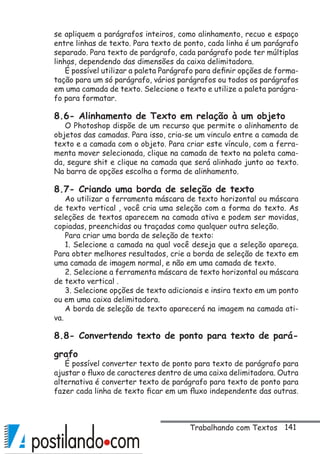 141
se apliquem a parágrafos inteiros, como alinhamento, recuo e espaço
entre linhas de texto. Para texto de ponto, cada linha é um parágrafo
separado. Para texto de parágrafo, cada parágrafo pode ter múltiplas
linhas, dependendo das dimensões da caixa delimitadora.
É possível utilizar a paleta Parágrafo para definir opções de forma-
tação para um só parágrafo, vários parágrafos ou todos os parágrafos
em uma camada de texto. Selecione o texto e utilize a paleta parágra-
fo para formatar.
8.6- Alinhamento de Texto em relação à um objeto
O Photoshop dispõe de um recurso que permite o alinhamento de
objetos das camadas. Para isso, cria-se um vinculo entre a camada de
texto e a camada com o objeto. Para criar este vínculo, com a ferra-
menta mover selecionada, clique na camada de texto na paleta cama-
da, segure shit e clique na camada que será alinhado junto ao texto.
Na barra de opções escolha a forma de alinhamento.
8.7- Criando uma borda de seleção de texto
Ao utilizar a ferramenta máscara de texto horizontal ou máscara
de texto vertical , você cria uma seleção com a forma do texto. As
seleções de textos aparecem na camada ativa e podem ser movidas,
copiadas, preenchidas ou traçadas como qualquer outra seleção.
Para criar uma borda de seleção de texto:
1. Selecione a camada na qual você deseja que a seleção apareça.
Para obter melhores resultados, crie a borda de seleção de texto em
uma camada de imagem normal, e não em uma camada de texto.
2. Selecione a ferramenta máscara de texto horizontal ou máscara
de texto vertical .
3. Selecione opções de texto adicionais e insira texto em um ponto
ou em uma caixa delimitadora.
A borda de seleção de texto aparecerá na imagem na camada ati-
va.
8.8- Convertendo texto de ponto para texto de pará-
grafo
É possível converter texto de ponto para texto de parágrafo para
ajustar o fluxo de caracteres dentro de uma caixa delimitadora. Outra
alternativa é converter texto de parágrafo para texto de ponto para
fazer cada linha de texto ficar em um fluxo independente das outras.
Trabalhando com Textos
 