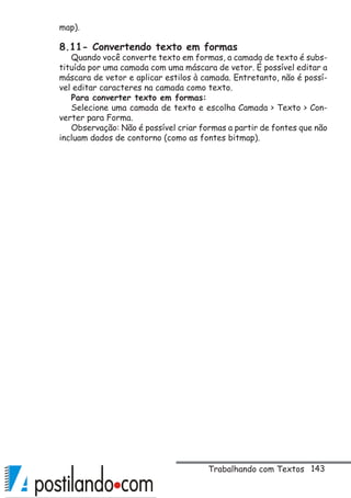 143
map).
8.11- Convertendo texto em formas
Quando você converte texto em formas, a camada de texto é subs-
tituída por uma camada com uma máscara de vetor. É possível editar a
máscara de vetor e aplicar estilos à camada. Entretanto, não é possí-
vel editar caracteres na camada como texto.
Para converter texto em formas:
Selecione uma camada de texto e escolha Camada  Texto  Con-
verter para Forma.
Observação: Não é possível criar formas a partir de fontes que não
incluam dados de contorno (como as fontes bitmap).
Trabalhando com Textos
 