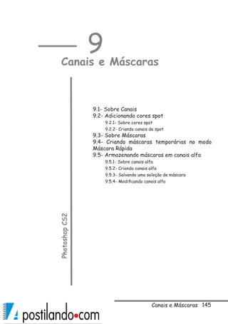 145
9
Canais e MáscarasPhotoshopCS2
 
9.1- Sobre Canais
9.2- Adicionando cores spot
9.2.1- Sobre cores spot
9.2.2- Criando canais de spot
9.3- Sobre Máscaras
9.4- Criando máscaras temporárias no modo
Máscara Rápida
9.5- Armazenando máscaras em canais alfa
9.5.1- Sobre canais alfa
9.5.2- Criando canais alfa
9.5.3- Salvando uma seleção de máscara
9.5.4- Modificando canais alfa
Canais e Máscaras
 