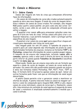 147
9- Canais e Máscaras
9.1- Sobre Canais
Canais são imagens em tons de cinza que armazenam diferentes
tipos de informações:
• Os canais de informações de cores são criados automaticamente
quando se abre uma nova imagem. O modo de cores da imagem deter-
mina o número de canais de cores criados. Por exemplo, uma imagem
RGB possui quatro canais padrão: um para cada uma das cores: ver-
melho, verde e azul, além de um canal de composição utilizado para
editar a imagem.
• É possível criar canais alfa para armazenar seleções como ima-
gens de 8 bits em tons de cinza. Utilize canais alfa para criar e ar-
mazenar máscaras, o que permite manipular, isolar e proteger partes
específicas de uma imagem.
• É possível criar canais de cores spot para especificar chapas adi-
cionais para impressão com tintas de cores spot.
Uma imagem pode ter até 24 canais. O tamanho de arquivo ne-
cessário para um canal depende das informações de pixels no canal.
Determinados formatos de arquivos, inclusive os formatos TIFF e do
Photoshop, compactam informações de canais e podem poupar espaço.
O tamanho de um arquivo não compactado, incluindo canais alfa e
camadas, aparece como o valor mais à direita da barra de status na
parte inferior da janela quando Tamanhos do Documento é escolhido
a partir do menu pop-up.
Observação: Desde que um arquivo seja salvo em um formato que
suporte o modo de cores da imagem, os canais de cores serão pre-
servados. Os canais alfa são preservados somente quando um arquivo
é salvo nos formatos Adobe Photoshop, PDF, PICT, Pixar, TIFF ou
Raw. O formato DCS 2.0 preserva apenas canais de spot. Salvar em
outros formatos pode fazer com que as informações do canal sejam
descartadas.
A paleta Canais permite criar e gerenciar canais e monitorar os
efeitos de edição. A paleta relaciona todos os canais na imagem—pri-
meiro o canal de composição (para imagens RGB, CMYK e Lab), depois
canais de cores individuais, canais de cores spot e, finalmente, canais
alfa. Uma miniatura do conteúdo do canal aparece à esquerda do nome
do canal; a miniatura é atualizada automaticamente à medida que o
canal é editado.
Canais e Máscaras
 