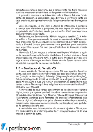 15
computação gráfica e constatou que o concorrente não tinha nada que
pudesse preocupar a viabilidade do lançamento do Photoshop.
A primeira empresa a se interessar pelo software foi uma fabri-
cante de scanner, a Barneyscan, que distriuiu o software junto de
seus produtos, essa primeira versão foi apresentada como Barneyscan
XP.
Logo em seguida, já em 1988, a Adobe se interessou e comprou
a licença para distribuir o programa, um ano depois foi adquirida a
propriedade do Photoshop sendo que os irmãos Knoll continuaram o
desenvolvimento do produto.
Finalmente, em fevereiro de 1990 foi lançada a versão 1.0. A Ado-
be voltou o foco para o mercado de usuários comuns de MAC que es-
tava crescendo nos EUA enquanto os concorrentes, Letraset ColorS-
tudio e Fractal Design, posicionaram seus produtos para mercados
mais específicos o que fez com que o Photoshop se tornasse padrão
no mercado.
Na versão 2.5, foi lançada a primeira versão para Windows, a equi-
pe de desenvolvimento tinha sido dividida em 2 partes, onde uma ficou
encarregada da linha para MAC e outra para Windows, por isso até
hoje existem diferenças notáveis. Nesta versão foram introduzidas
as paletas e o suporte de arqivos de 16 bits.
1.2 - Novidades da Versão CS
A nova versão do Photoshop se chama CS, que significa Creative
Suite, que é um pacote de novas versões dos seus programas: Illustra-
tor (criação de ilustrações), InDesign (diagramação de publicações),
GoLive (montagem de sites). A versão CS só é disponível para Win-
dows XP ou 2000 e Mac OS x10.2.4 ou superior. É aconselhável não
tentar rodar o Photoshop CS em máquinas inferiores a um Pentium III
800 MHz com 256 MB.
As novidades da nova versão concentram-se no campo da fotografia
digital, sendo que agora é possível trabalhar com os formatos proprie-
tários das câmeras Canon, Fuji, Minolta, Nikon e Olympus. Os arquivos
RAW*(nome genérico para formatos de arquivos proprietários das
câmeras digitais) são captados pelas câmeras e não são processados,
exigem maior espaço para armazenamento, porém não perdem qualida-
de na compressão para JPG.
As novidades mais interessantes são os novos ajustes e filtros, en-
tre eles ressalta-se o “Corresponder Cor”, ele ajusta as cores da uma
imagem a partir de outra.
Introdução
 